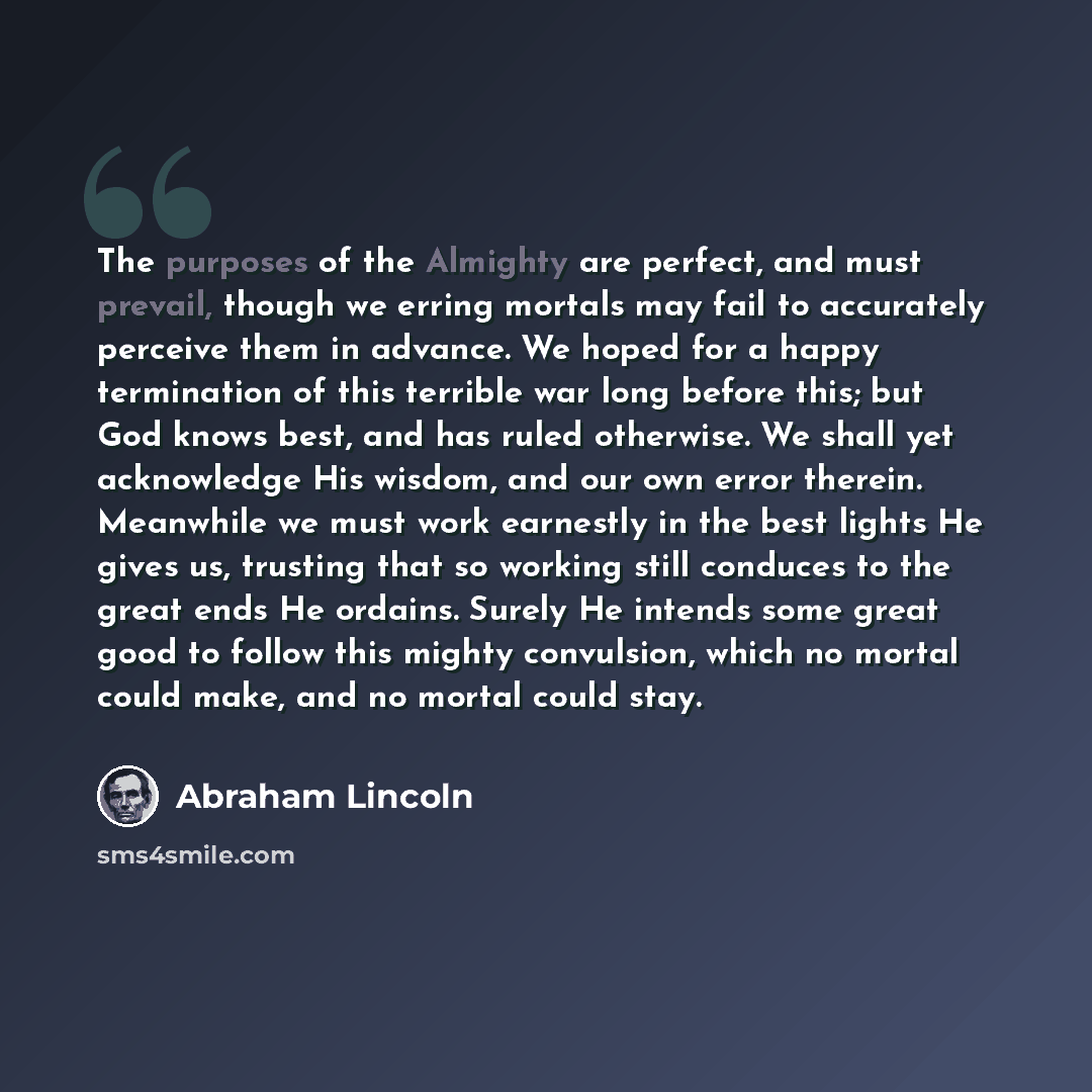 “The purposes of the Almighty are perfect, and must prevail, though we erring mortals may fail to accurately perceive them in advance. We hoped for a happy termination of this terrible war long before this; but God knows best, and has ruled otherwise. We shall yet acknowledge His wisdom, and our…” quote by Abraham Lincoln
