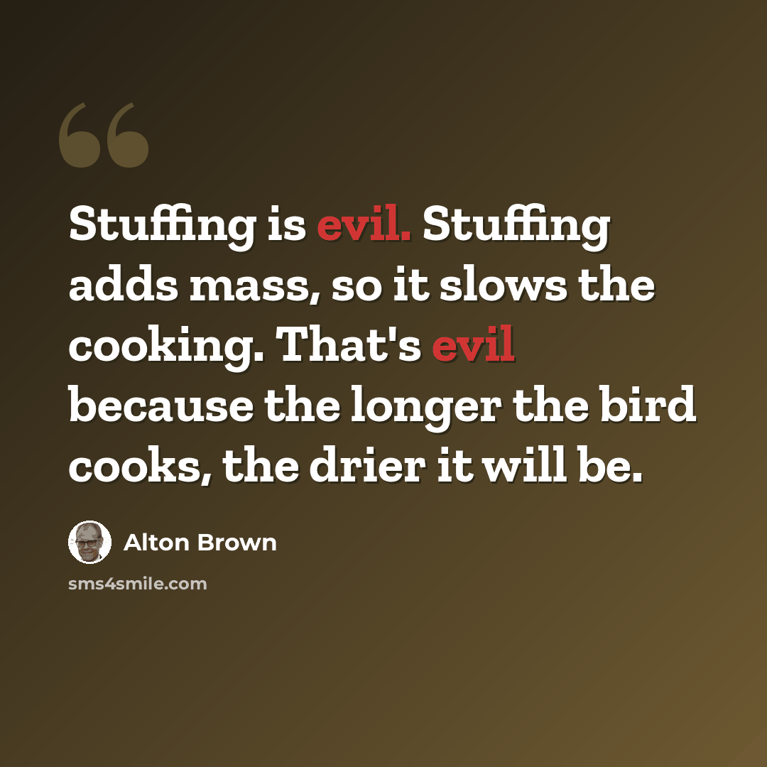 “Stuffing is evil. Stuffing adds mass, so it slows the cooking. That's evil because the longer the bird cooks, the drier it will be.” quote by Alton Brown