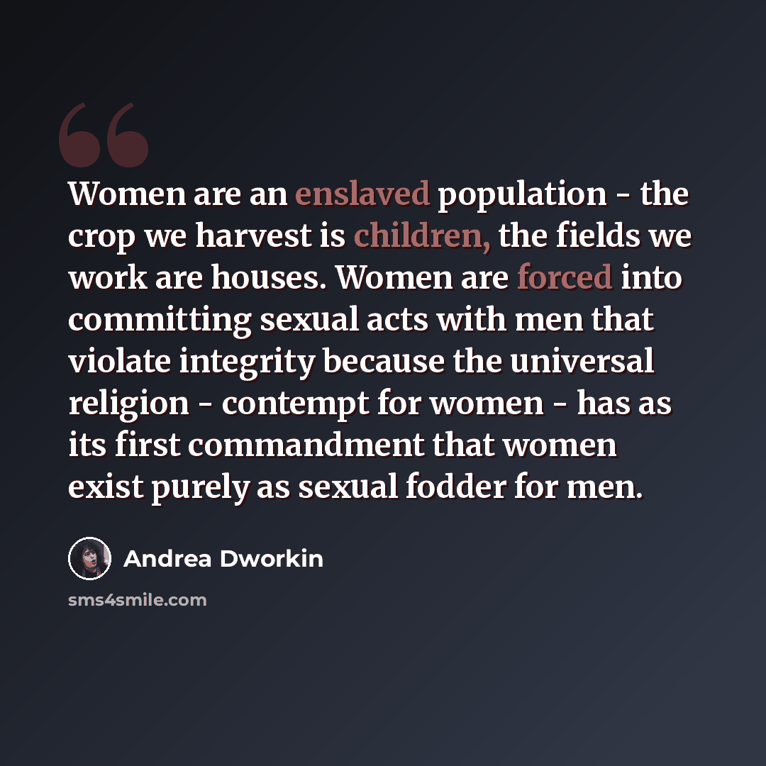 “Women are an enslaved population - the crop we harvest is children, the fields we work are houses. Women are forced into committing sexual acts with men that violate integrity because the universal religion - contempt for women - has as its first commandment that women exist purely as sexual…” quote by Andrea Dworkin