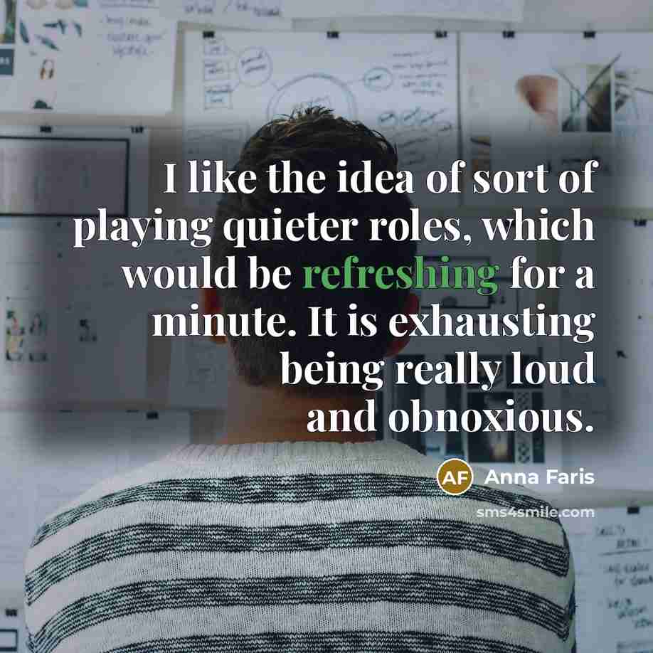 “I like the idea of sort of playing quieter roles, which would be refreshing for a minute. It is exhausting being really loud and obnoxious.” quote by Anna Faris