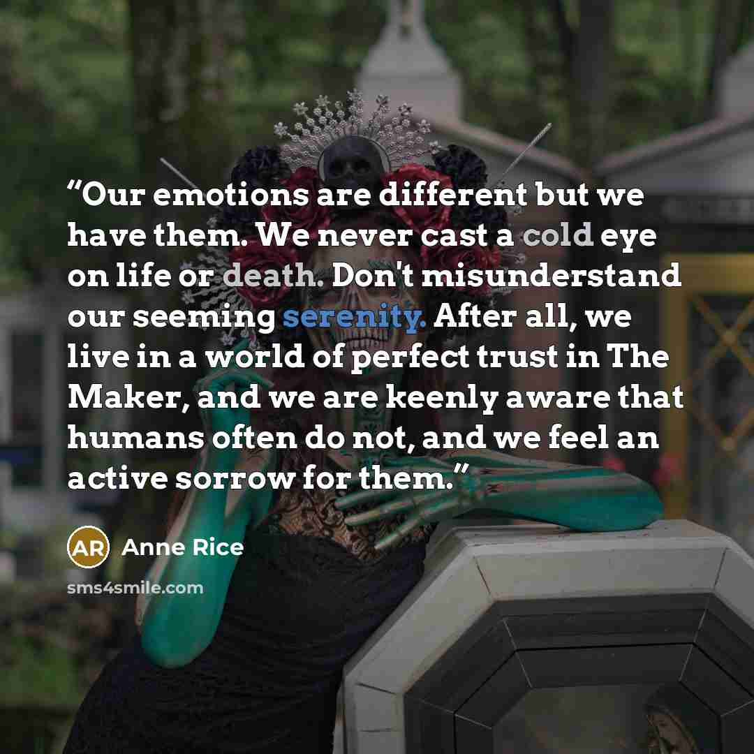 “Our emotions are different but we have them. We never cast a cold eye on life or death. Don't misunderstand our seeming serenity. After all, we live in a world of perfect trust in The Maker, and we are keenly aware that humans often do not, and we feel an active sorrow for them.” quote by Anne Rice