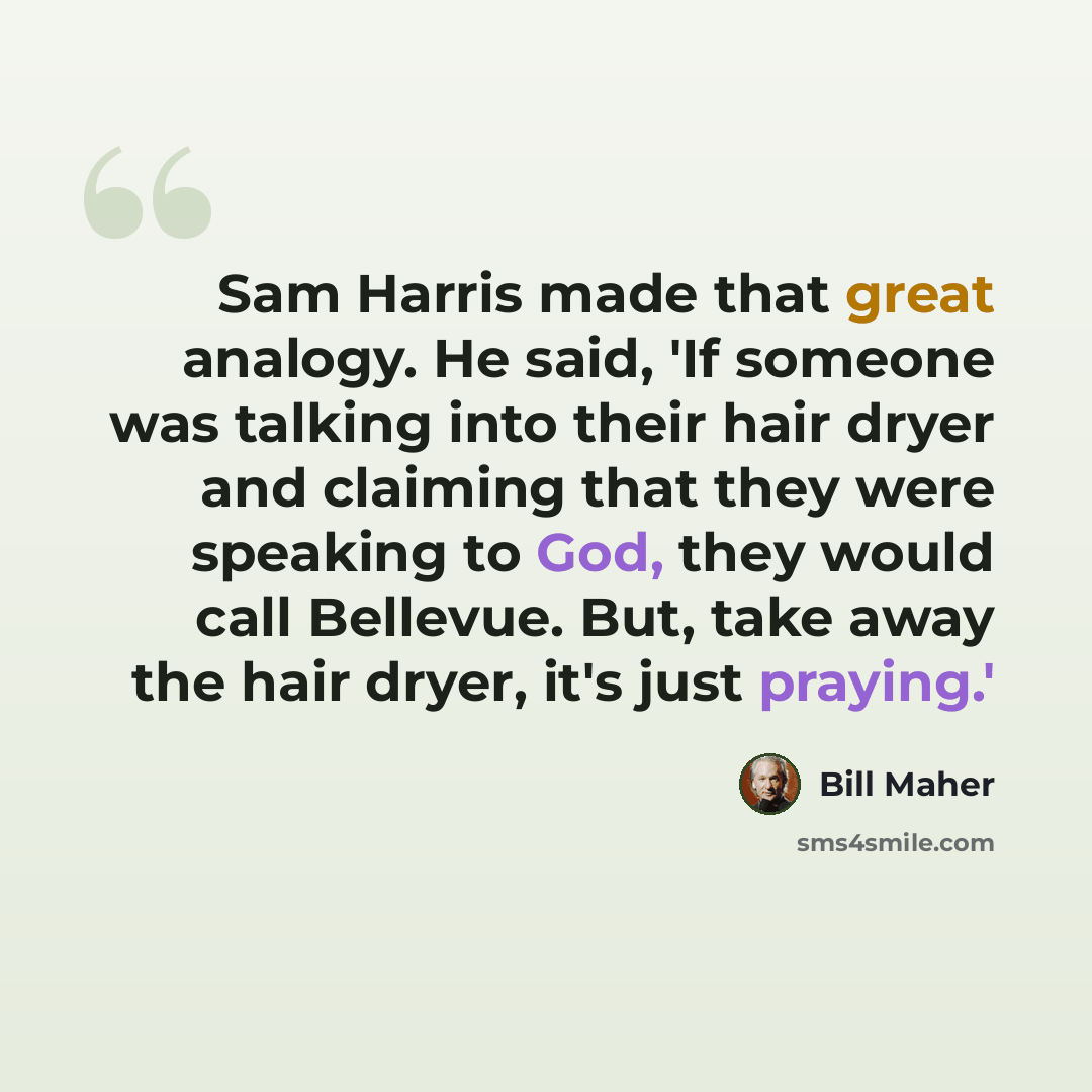 “Sam Harris made that great analogy. He said, 'If someone was talking into their hair dryer and claiming that they were speaking to God, they would call Bellevue. But, take away the hair dryer, it's just praying.'” quote by Bill Maher