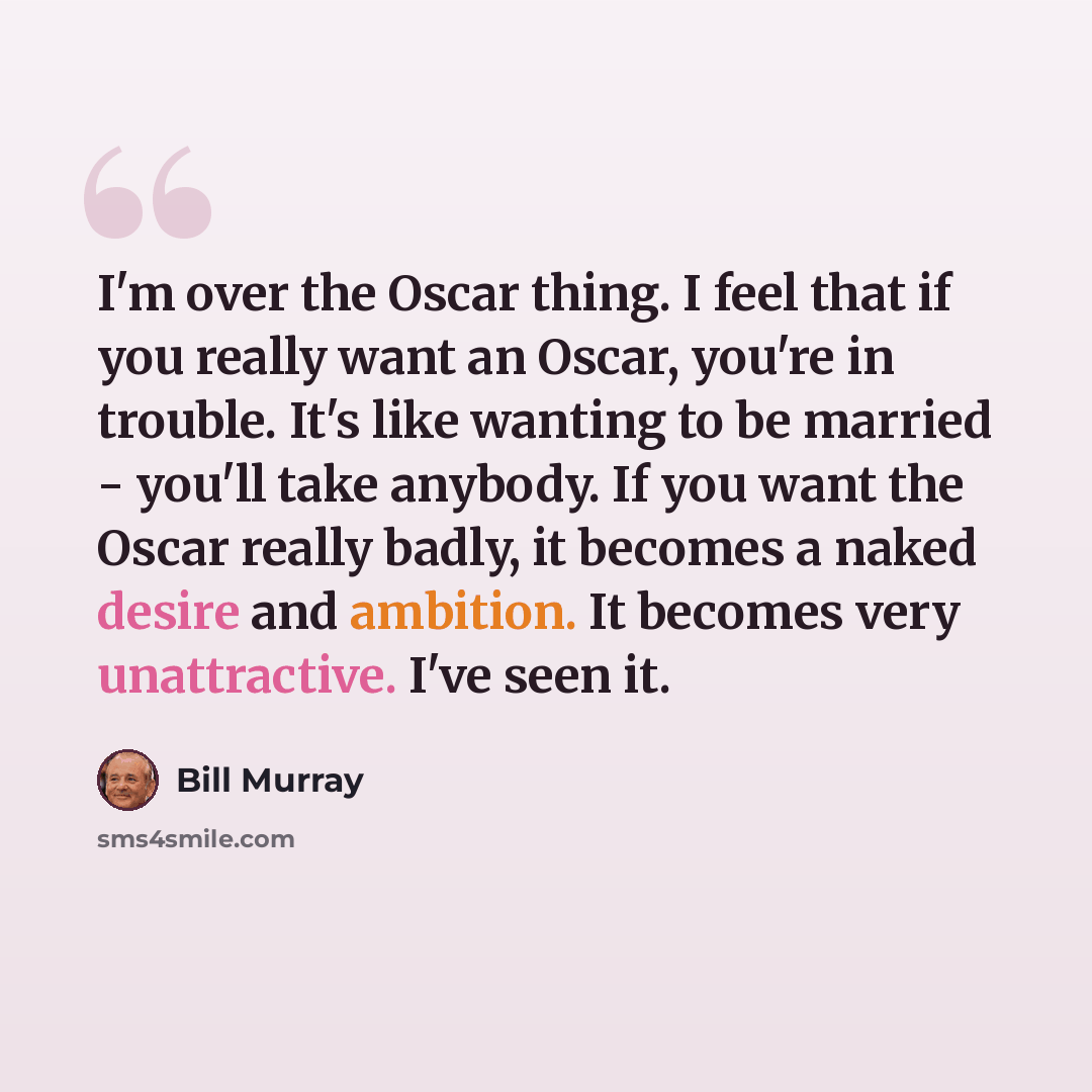 “I'm over the Oscar thing. I feel that if you really want an Oscar, you're in trouble. It's like wanting to be married - you'll take anybody. If you want the Oscar really badly, it becomes a naked desire and ambition. It becomes very unattractive. I've seen it.” quote by Bill Murray