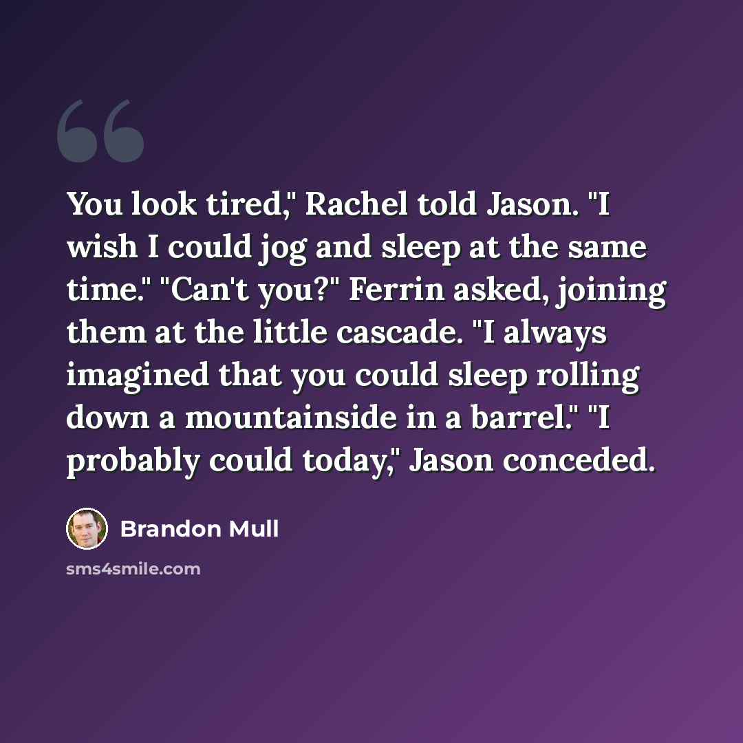 “You look tired," Rachel told Jason. "I wish I could jog and sleep at the same time." "Can't you?" Ferrin asked, joining them at the little cascade. "I always imagined that you could sleep rolling down a mountainside in a barrel." "I probably could today," Jason conceded.” quote by Brandon Mull
