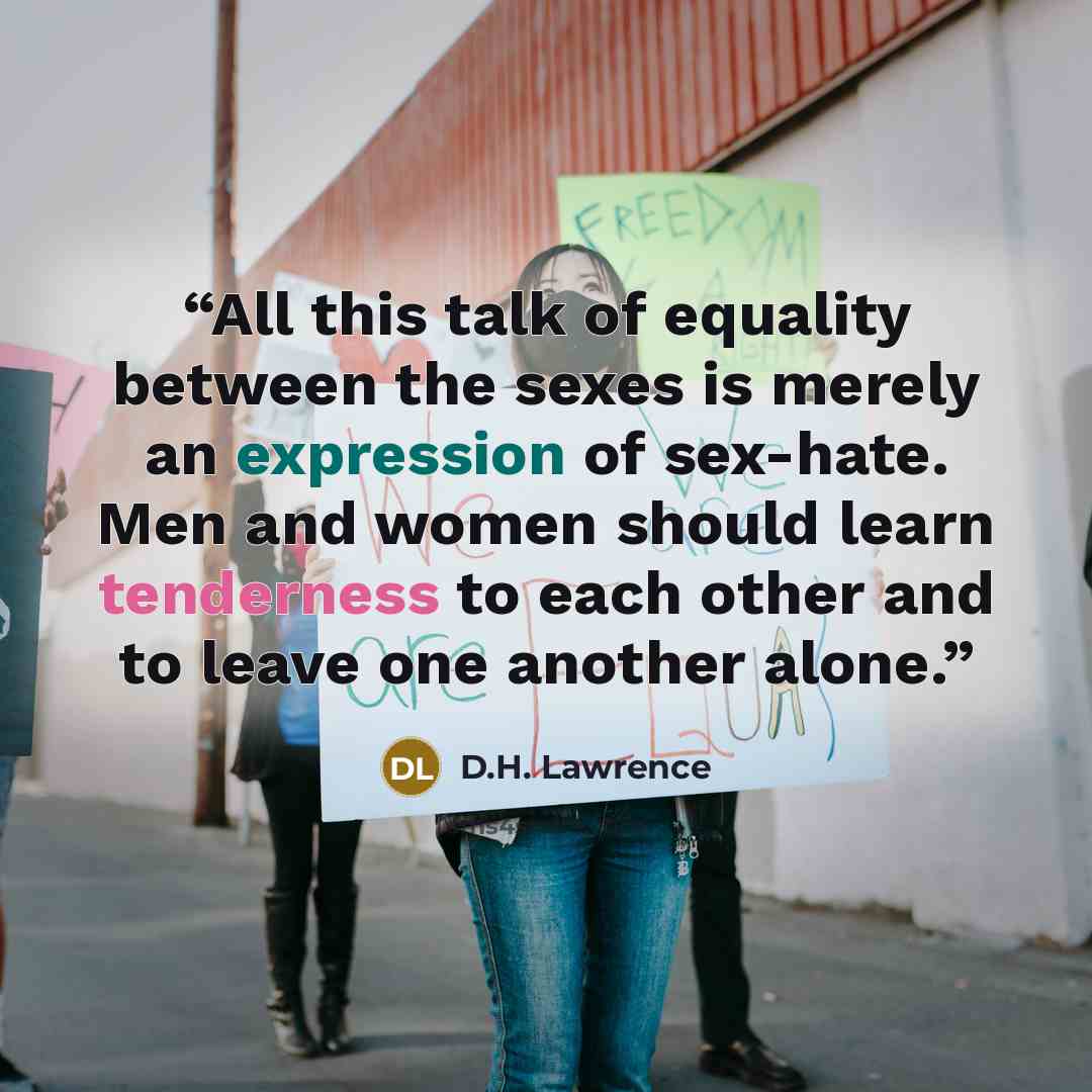 “All this talk of equality between the sexes is merely an expression of sex-hate. Men and women should learn tenderness to each other and to leave one another alone.” quote by D.H. Lawrence