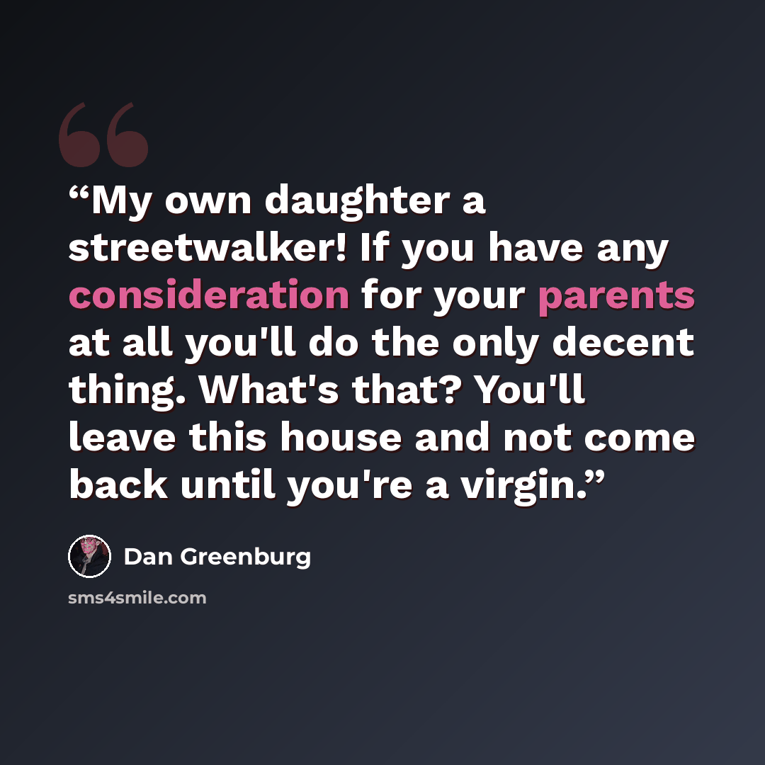“My own daughter a streetwalker! If you have any consideration for your parents at all you'll do the only decent thing. What's that? You'll leave this house and not come back until you're a virgin.” quote by Dan Greenburg