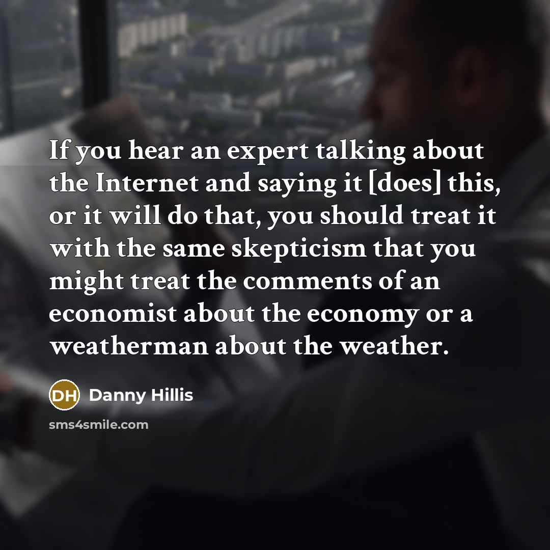 “If you hear an expert talking about the Internet and saying it [does] this, or it will do that, you should treat it with the same skepticism that you might treat the comments of an economist about the economy or a weatherman about the weather.” quote by Danny Hillis