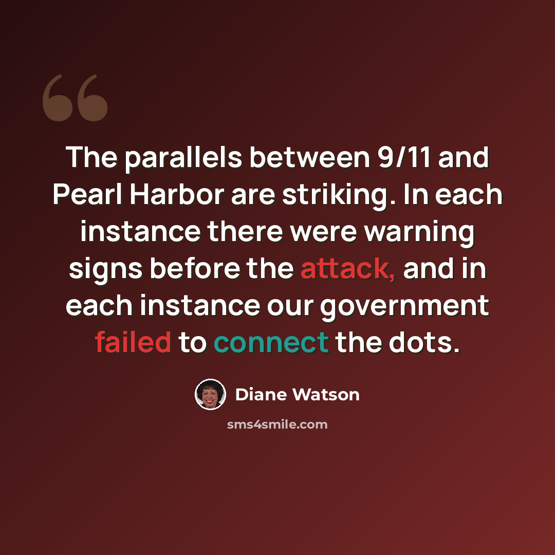 “The parallels between 9/11 and Pearl Harbor are striking. In each instance there were warning signs before the attack, and in each instance our government failed to connect the dots.” quote by Diane Watson