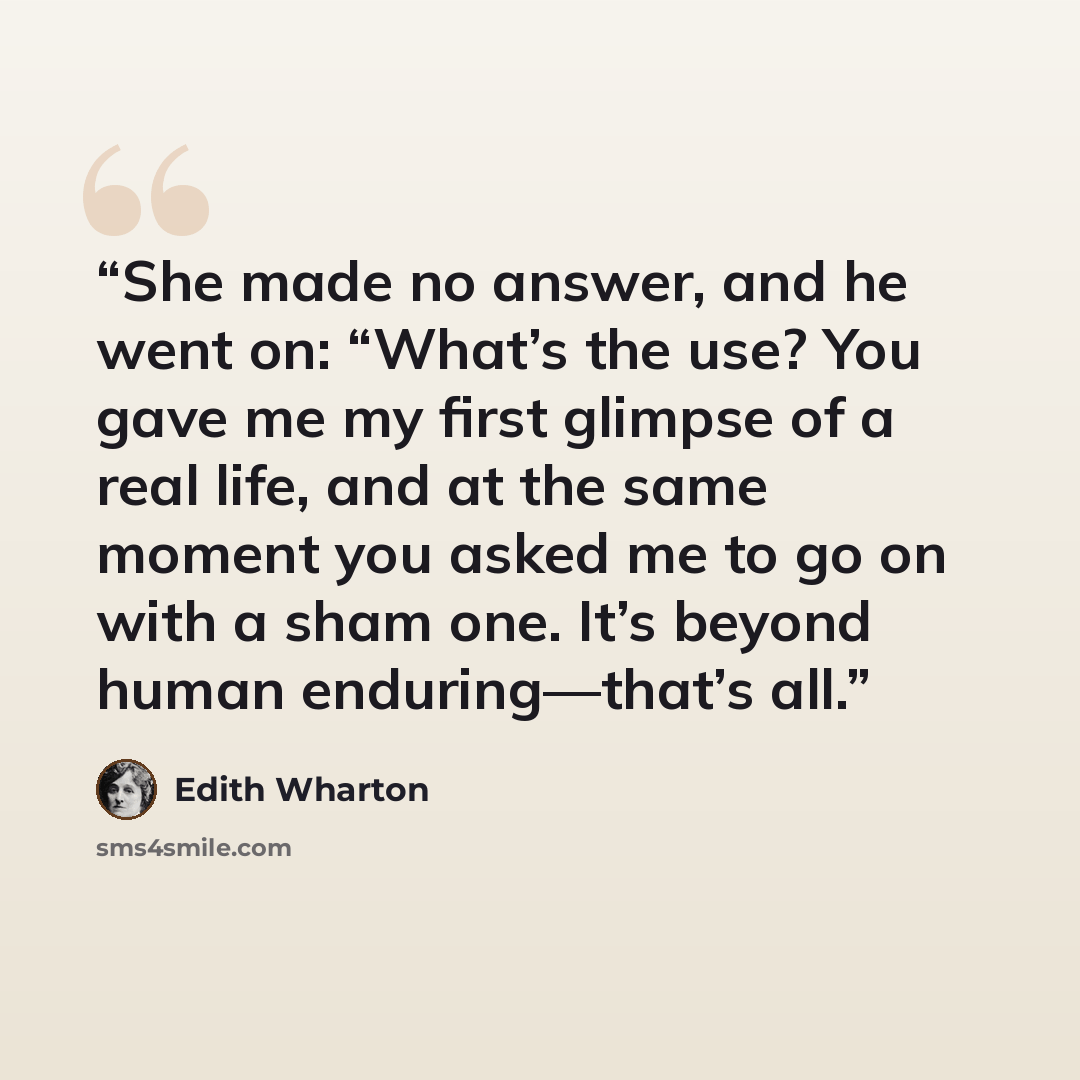 “She made no answer, and he went on: “What’s the use? You gave me my first glimpse of a real life, and at the same moment you asked me to go on with a sham one. It’s beyond human enduring—that’s all.” quote by Edith Wharton
