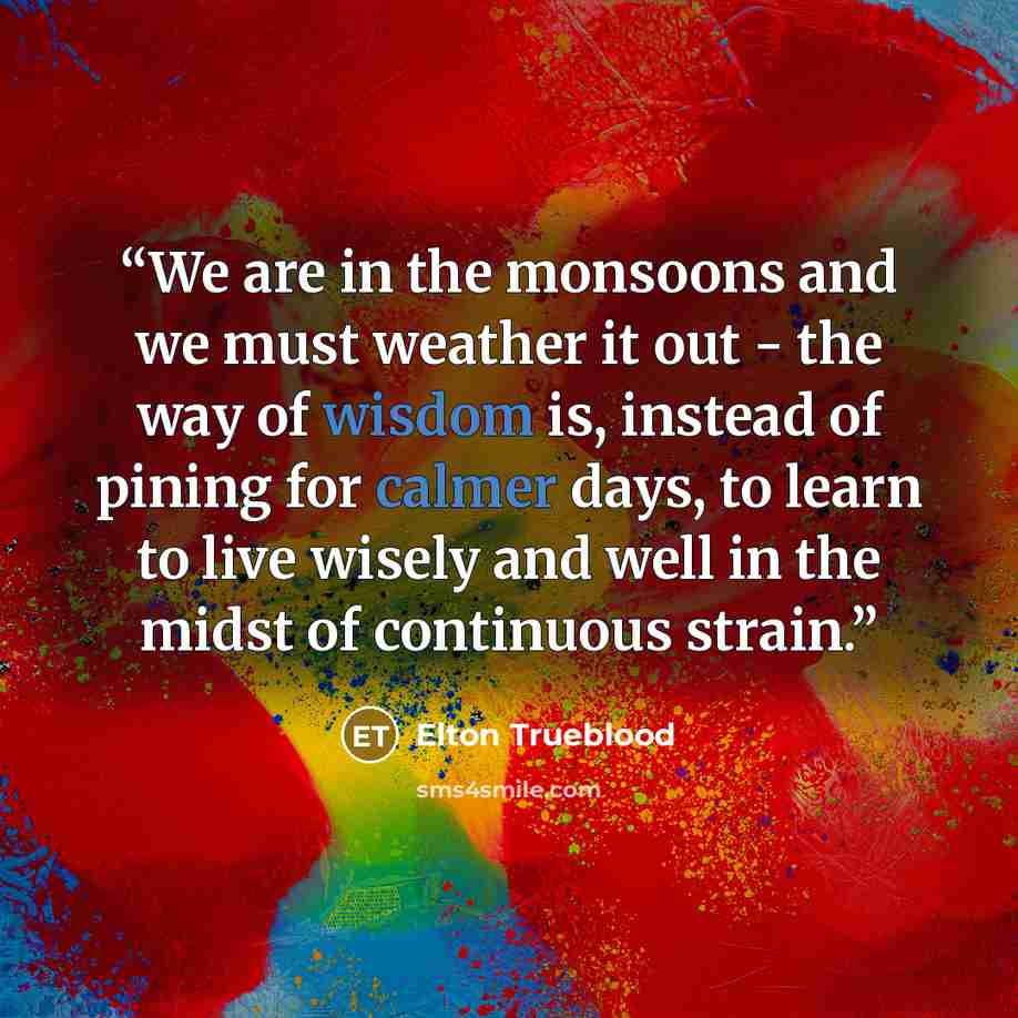 “We are in the monsoons and we must weather it out - the way of wisdom is, instead of pining for calmer days, to learn to live wisely and well in the midst of continuous strain.” quote by Elton Trueblood
