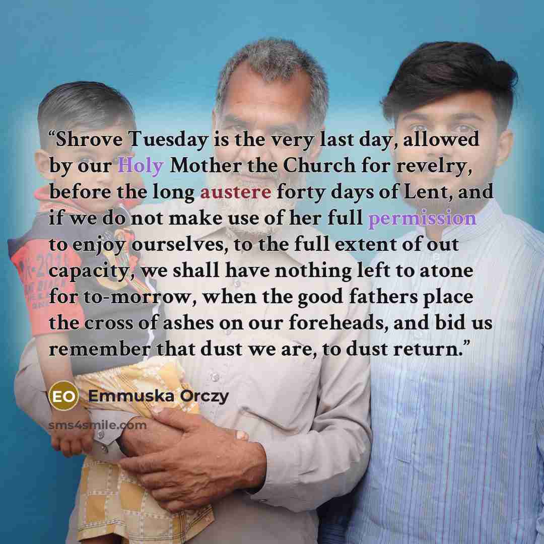 “Shrove Tuesday is the very last day, allowed by our Holy Mother the Church for revelry, before the long austere forty days of Lent, and if we do not make use of her full permission to enjoy ourselves, to the full extent of out capacity, we shall have nothing left to atone for to-morrow, when the…” quote by Emmuska Orczy