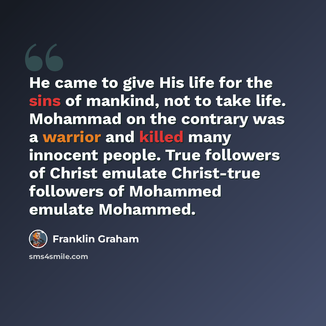 “He came to give His life for the sins of mankind, not to take life. Mohammad on the contrary was a warrior and killed many innocent people. True followers of Christ emulate Christ-true followers of Mohammed emulate Mohammed.” quote by Franklin Graham