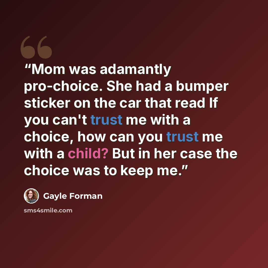 “Mom was adamantly pro-choice. She had a bumper sticker on the car that read If you can't trust me with a choice, how can you trust me with a child? But in her case the choice was to keep me.” quote by Gayle Forman