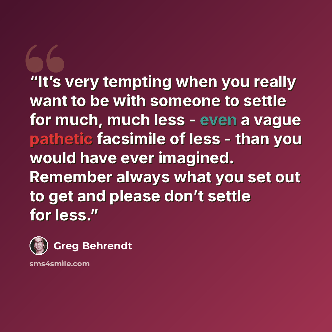 “It’s very tempting when you really want to be with someone to settle for much, much less - even a vague pathetic facsimile of less - than you would have ever imagined. Remember always what you set out to get and please don’t settle for less.” quote by Greg Behrendt