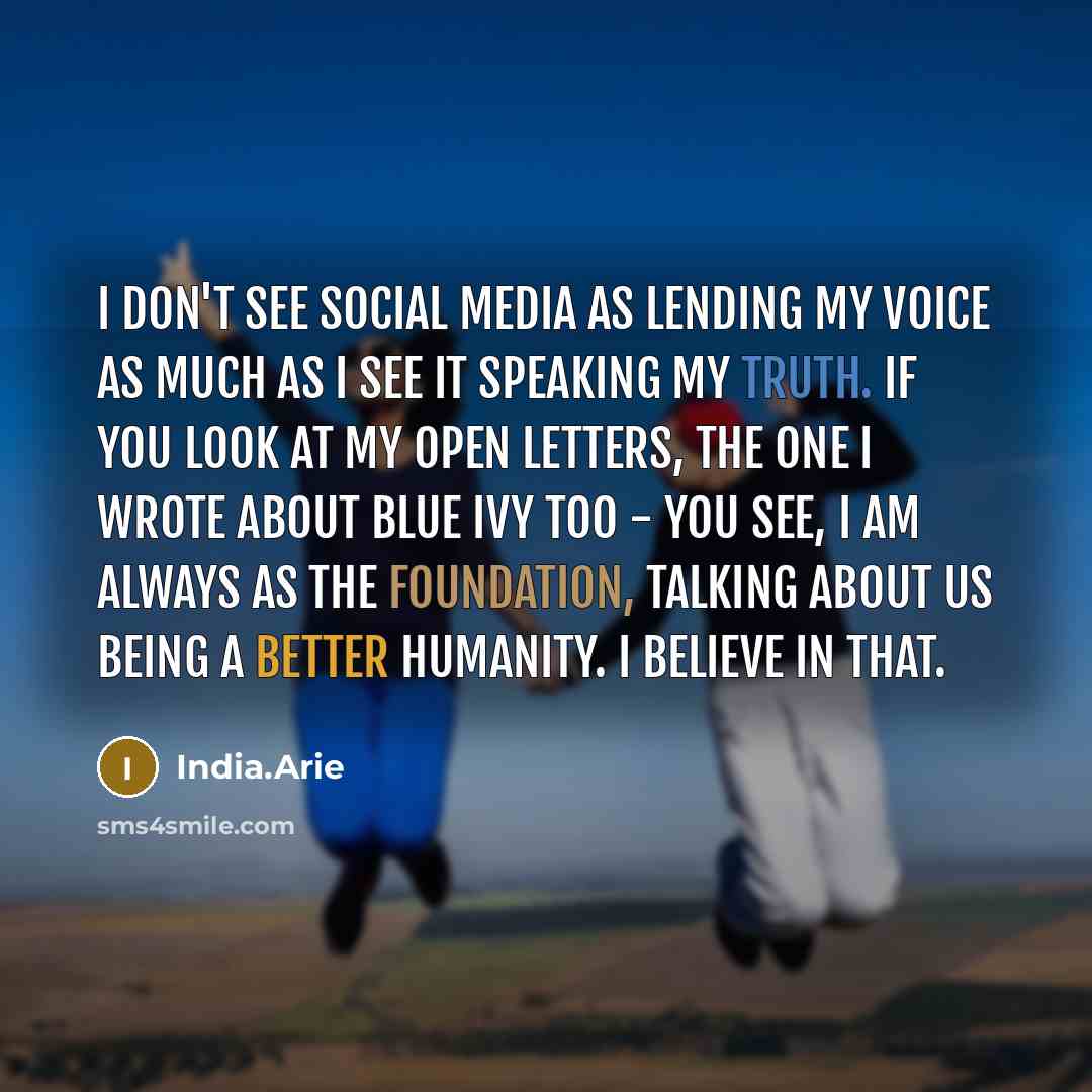 “I don't see social media as lending my voice as much as I see it speaking my truth. If you look at my open letters, the one I wrote about Blue Ivy too - you see, I am always as the foundation, talking about us being a better humanity. I believe in that.” quote by India.Arie