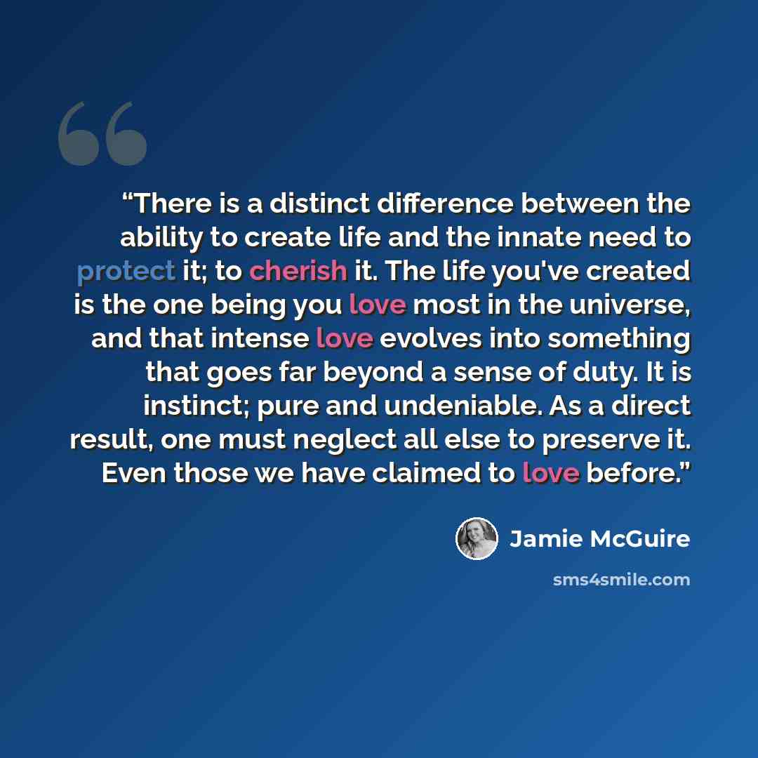 “There is a distinct difference between the ability to create life and the innate need to protect it; to cherish it. The life you've created is the one being you love most in the universe, and that intense love evolves into something that goes far beyond a sense of duty. It is instinct; pure and…” quote by Jamie McGuire