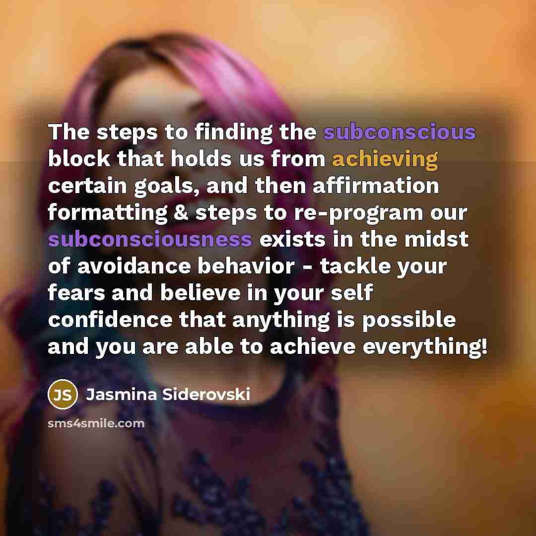 “The steps to finding the subconscious block that holds us from achieving certain goals, and then affirmation formatting & steps to re-program our subconsciousness exists in the midst of avoidance behavior - tackle your fears and believe in your self confidence that anything is possible and you are…” quote by Jasmina Siderovski