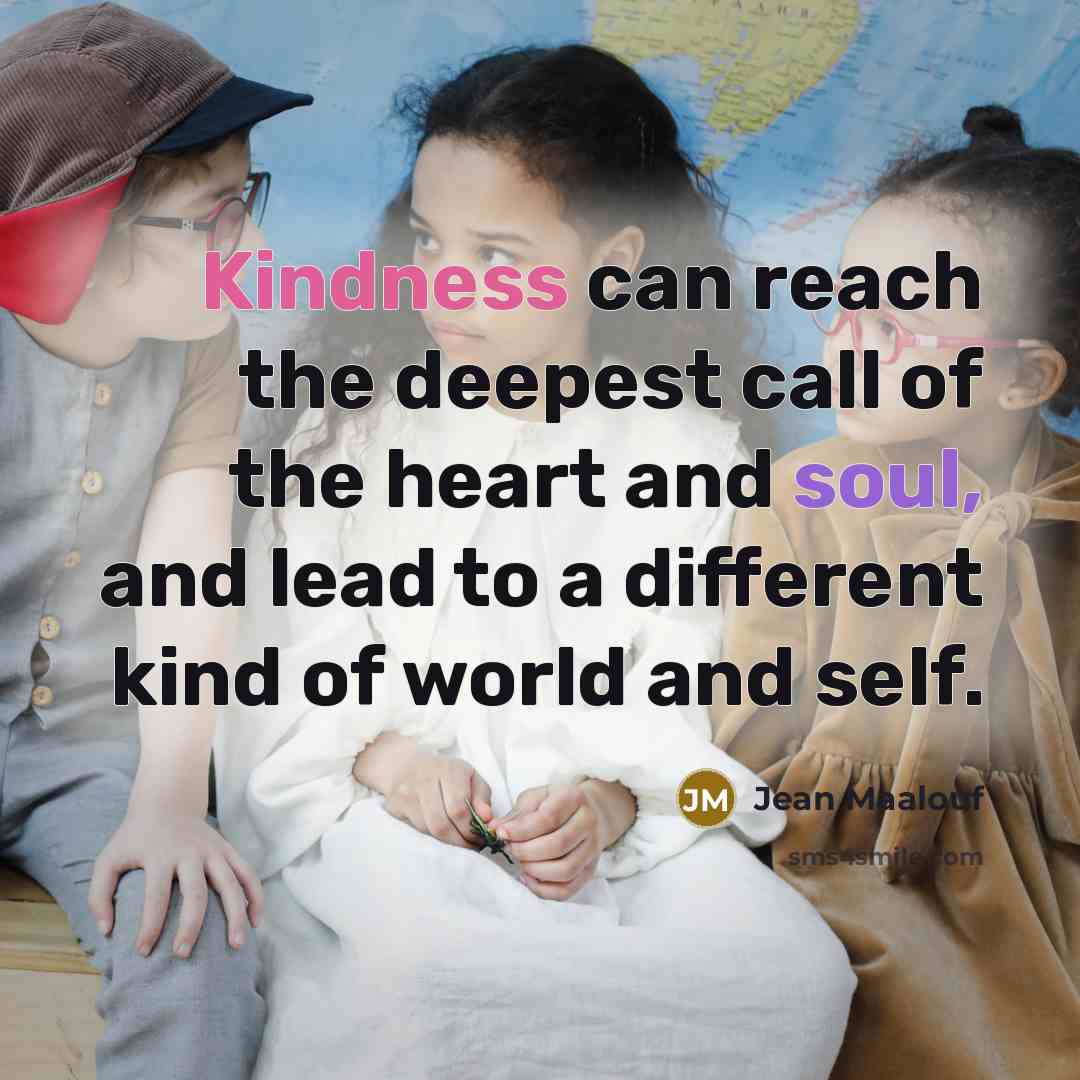 “Kindness can reach the deepest call of the heart and soul, and lead to a different kind of world and self.” quote by Jean Maalouf