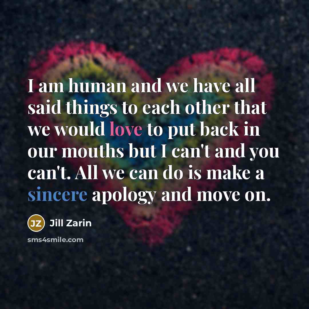“I am human and we have all said things to each other that we would love to put back in our mouths but I can't and you can't. All we can do is make a sincere apology and move on.” quote by Jill Zarin