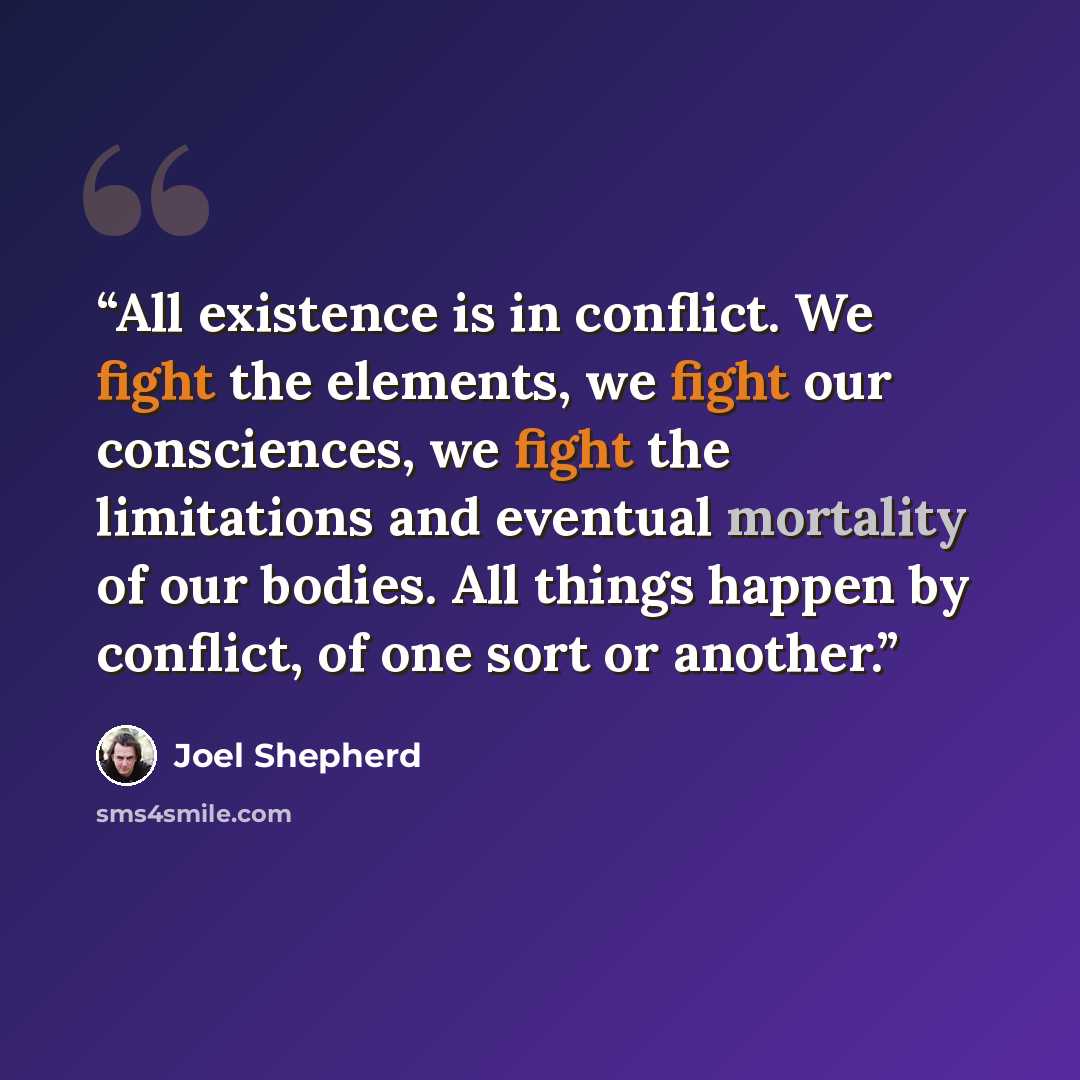 “All existence is in conflict. We fight the elements, we fight our consciences, we fight the limitations and eventual mortality of our bodies. All things happen by conflict, of one sort or another.” quote by Joel Shepherd