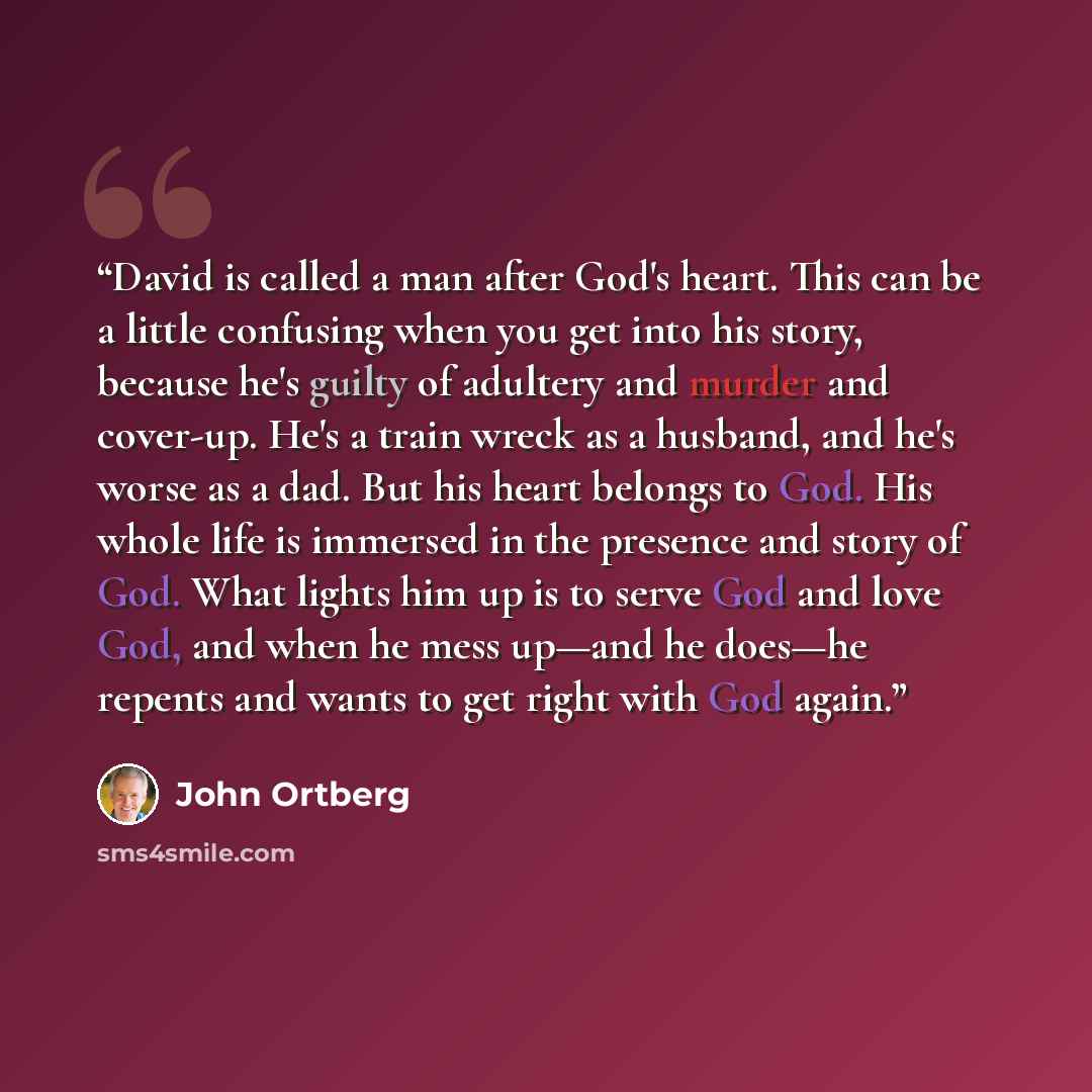 “David is called a man after God's heart. This can be a little confusing when you get into his story, because he's guilty of adultery and murder and cover-up. He's a train wreck as a husband, and he's worse as a dad. But his heart belongs to God. His whole life is immersed in the presence and story…” quote by John Ortberg
