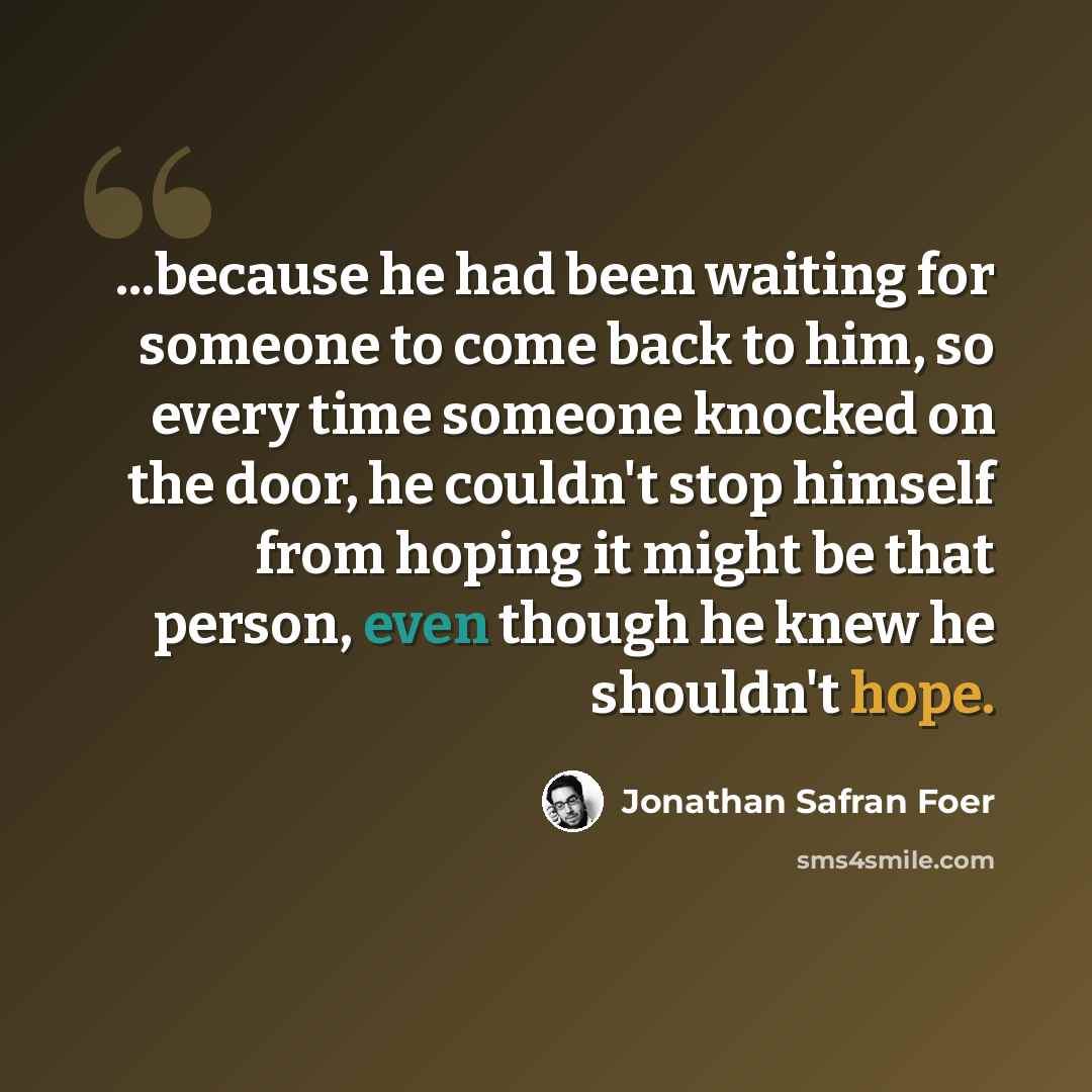 “...because he had been waiting for someone to come back to him, so every time someone knocked on the door, he couldn't stop himself from hoping it might be that person, even though he knew he shouldn't hope.” quote by Jonathan Safran Foer