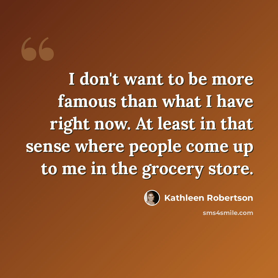 “I don't want to be more famous than what I have right now. At least in that sense where people come up to me in the grocery store.” quote by Kathleen Robertson