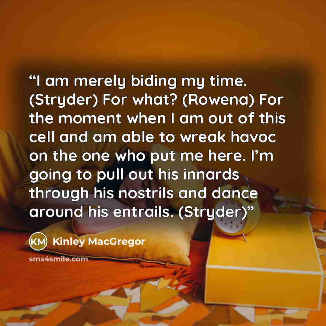 “I am merely biding my time. (Stryder) For what? (Rowena) For the moment when I am out of this cell and am able to wreak havoc on the one who put me here. I’m going to pull out his innards through his nostrils and dance around his entrails. (Stryder)” quote by Kinley MacGregor