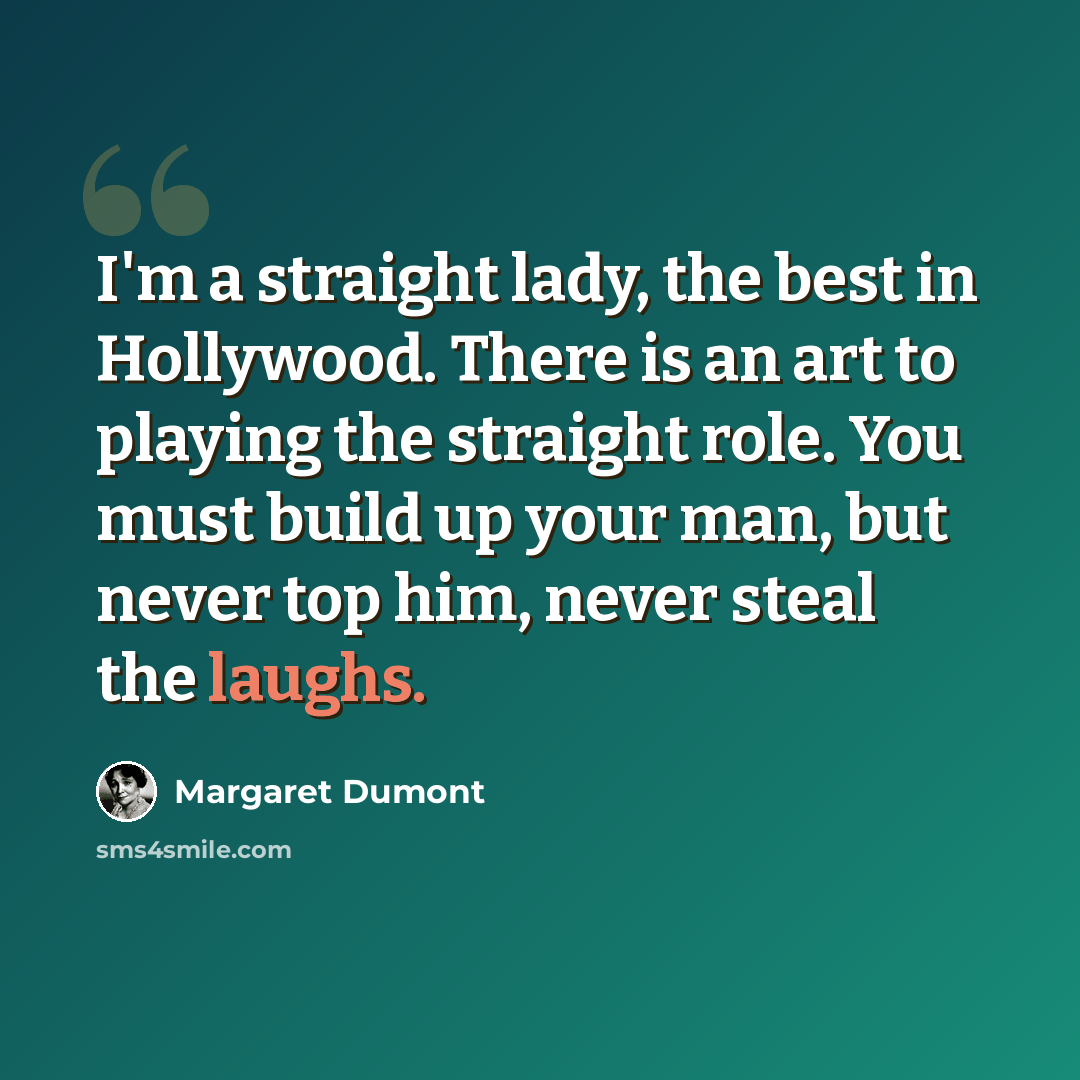 “I'm a straight lady, the best in Hollywood. There is an art to playing the straight role. You must build up your man, but never top him, never steal the laughs.” quote by Margaret Dumont