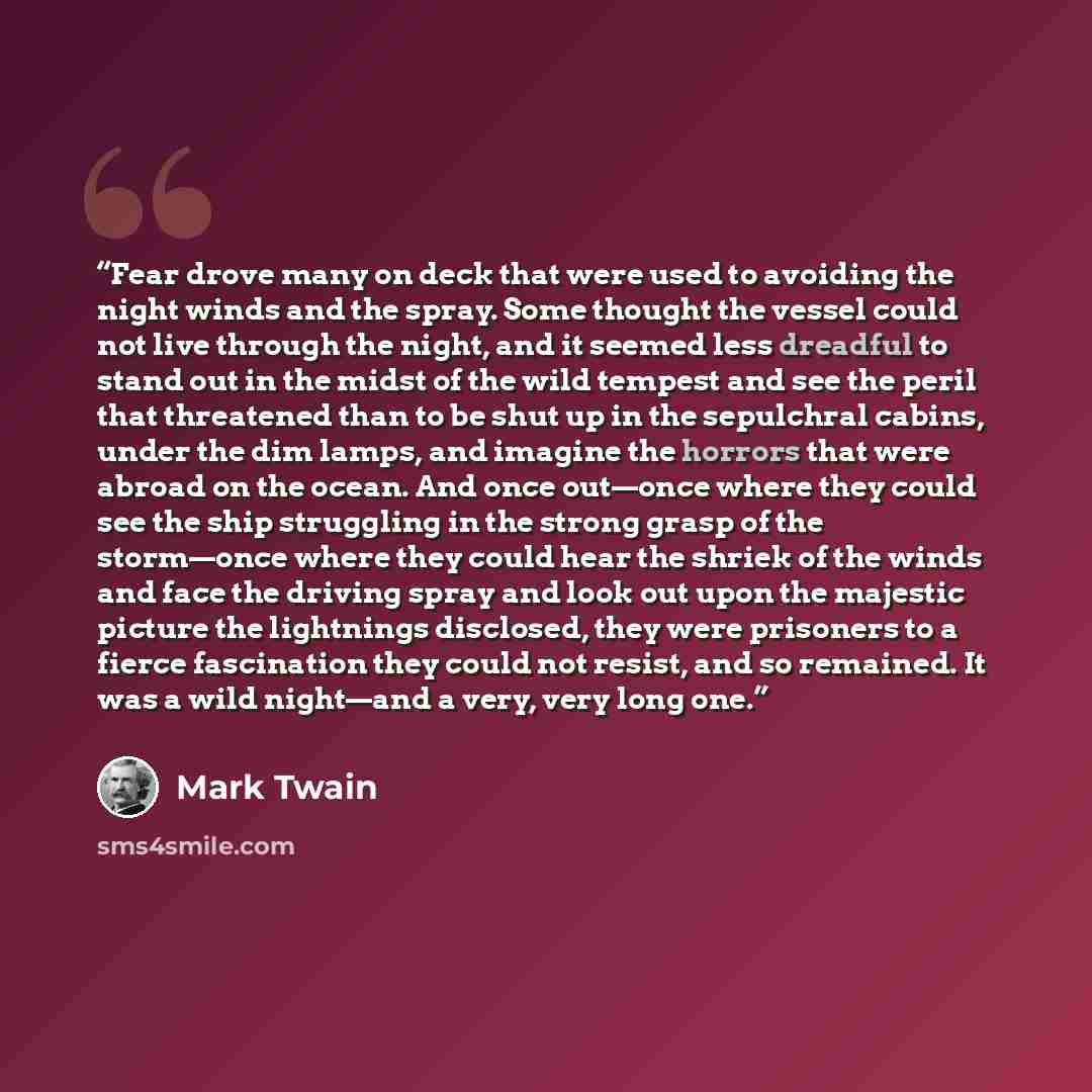 “Fear drove many on deck that were used to avoiding the night winds and the spray. Some thought the vessel could not live through the night, and it seemed less dreadful to stand out in the midst of the wild tempest and see the peril that threatened than to be shut up in the sepulchral cabins, under…” quote by Mark Twain