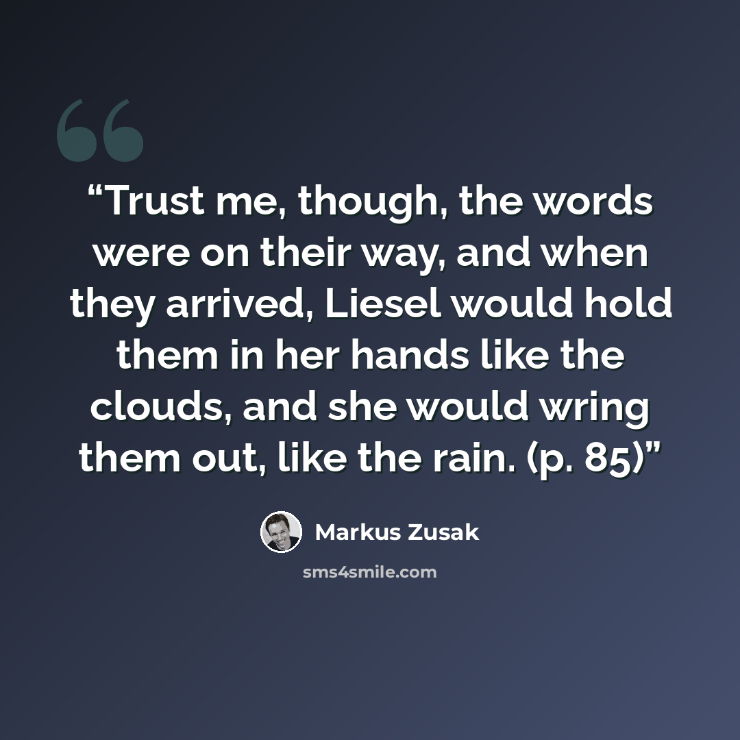 “Trust me, though, the words were on their way, and when they arrived, Liesel would hold them in her hands like the clouds, and she would wring them out, like the rain. (p. 85)” quote by Markus Zusak