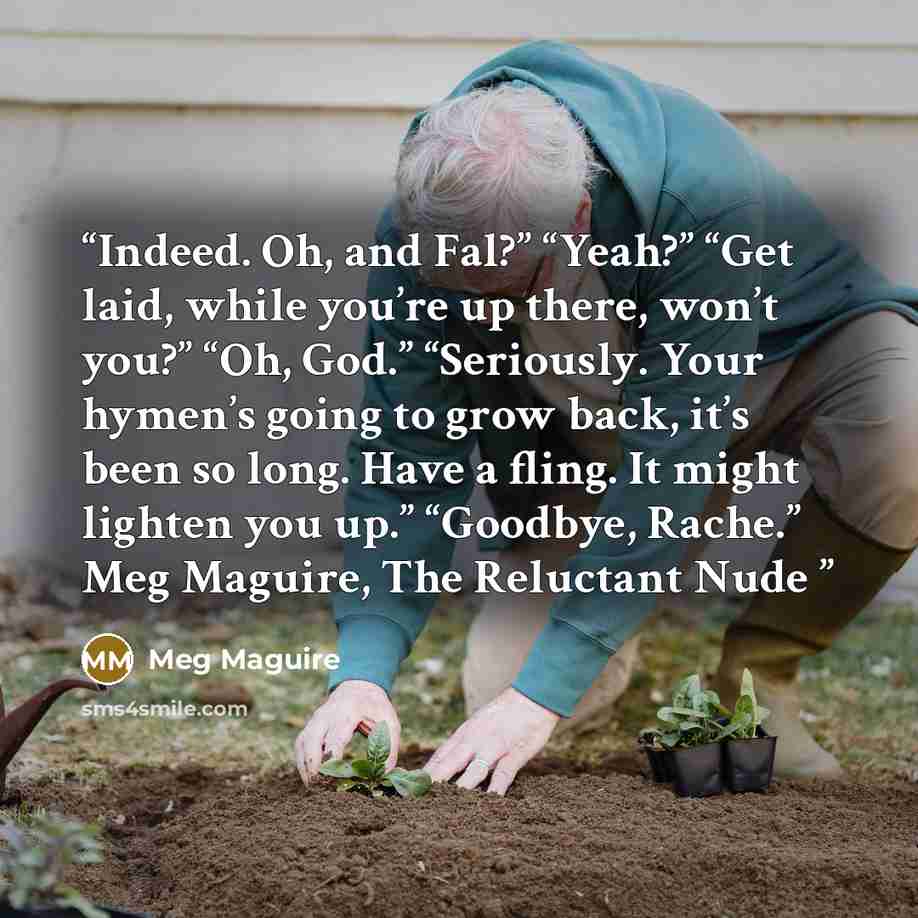 “Indeed. Oh, and Fal?” “Yeah?” “Get laid, while you’re up there, won’t you?” “Oh, God.” “Seriously. Your hymen’s going to grow back, it’s been so long. Have a fling. It might lighten you up.” “Goodbye, Rache.” Meg Maguire, The Reluctant Nude” quote by Meg Maguire