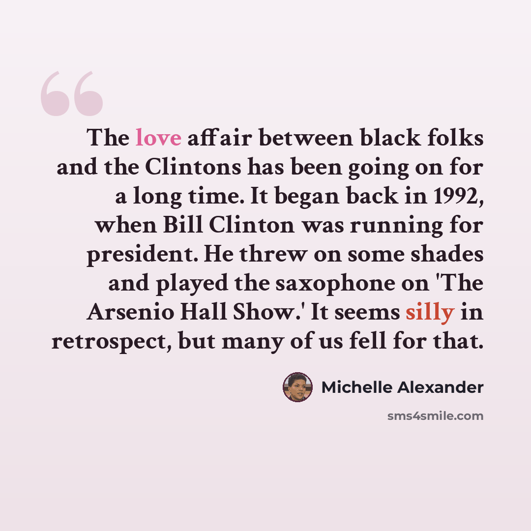 “The love affair between black folks and the Clintons has been going on for a long time. It began back in 1992, when Bill Clinton was running for president. He threw on some shades and played the saxophone on 'The Arsenio Hall Show.' It seems silly in retrospect, but many of us fell for that.” quote by Michelle Alexander