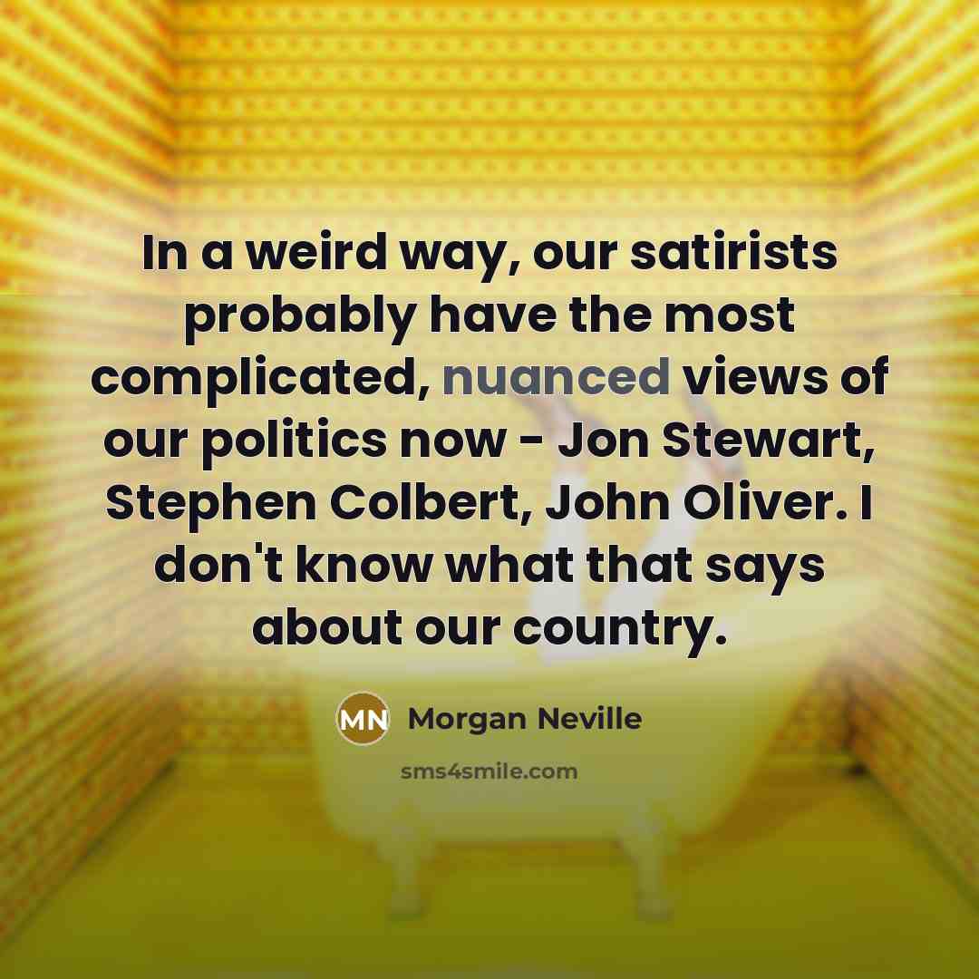 “In a weird way, our satirists probably have the most complicated, nuanced views of our politics now - Jon Stewart, Stephen Colbert, John Oliver. I don't know what that says about our country.” quote by Morgan Neville