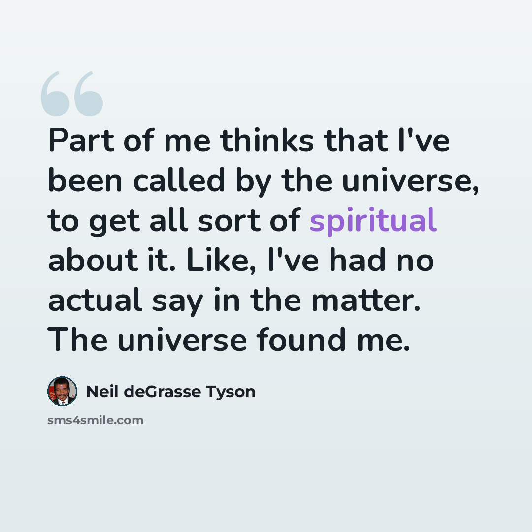 “Part of me thinks that I've been called by the universe, to get all sort of spiritual about it. Like, I've had no actual say in the matter. The universe found me.” quote by Neil deGrasse Tyson