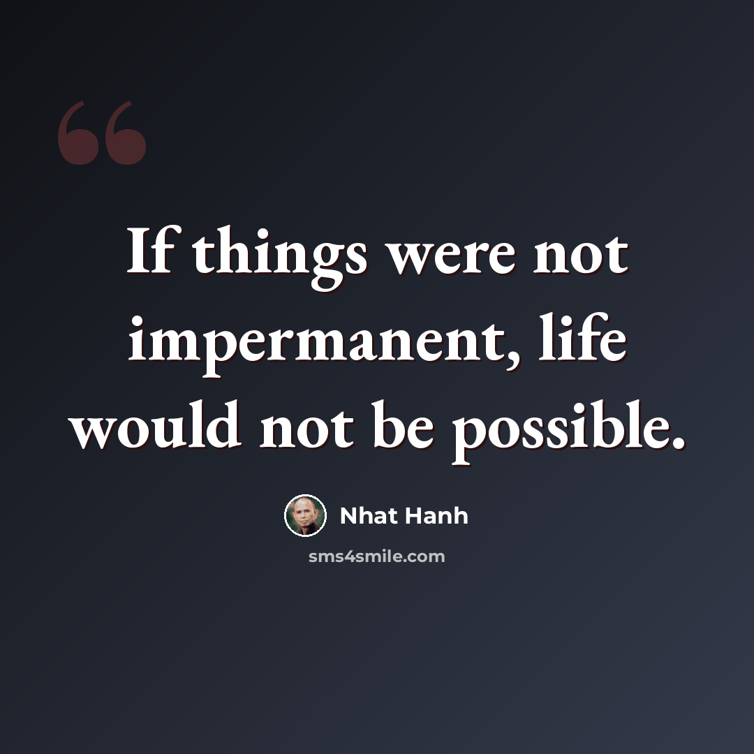 “If things were not impermanent, life would not be possible.” quote by Nhat Hanh