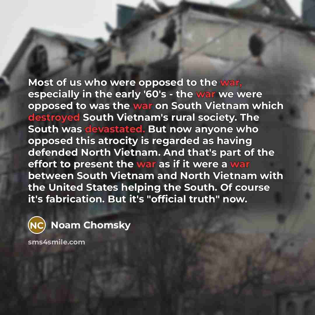 “Most of us who were opposed to the war, especially in the early '60's - the war we were opposed to was the war on South Vietnam which destroyed South Vietnam's rural society. The South was devastated. But now anyone who opposed this atrocity is regarded as having defended North Vietnam. And that's…” quote by Noam Chomsky