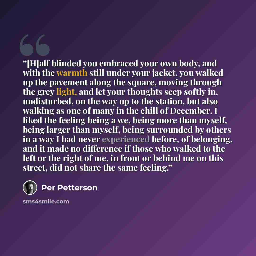 “[H]alf blinded you embraced your own body, and with the warmth still under your jacket, you walked up the pavement along the square, moving through the grey light, and let your thoughts seep softly in, undisturbed, on the way up to the station, but also walking as one of many in the chill of…” quote by Per Petterson