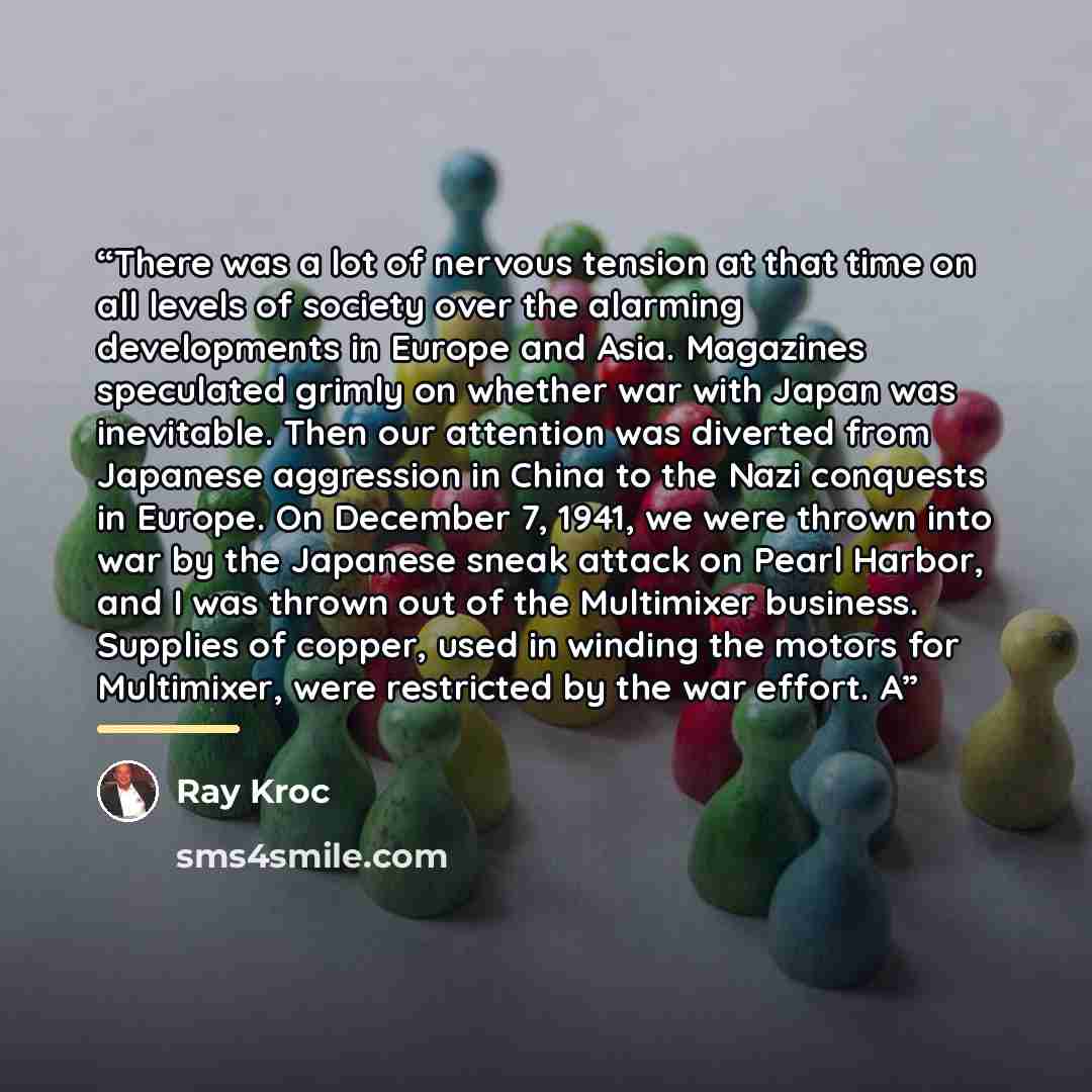 “There was a lot of nervous tension at that time on all levels of society over the alarming developments in Europe and Asia. Magazines speculated grimly on whether war with Japan was inevitable. Then our attention was diverted from Japanese aggression in China to the Nazi conquests in Europe. On…” quote by Ray Kroc
