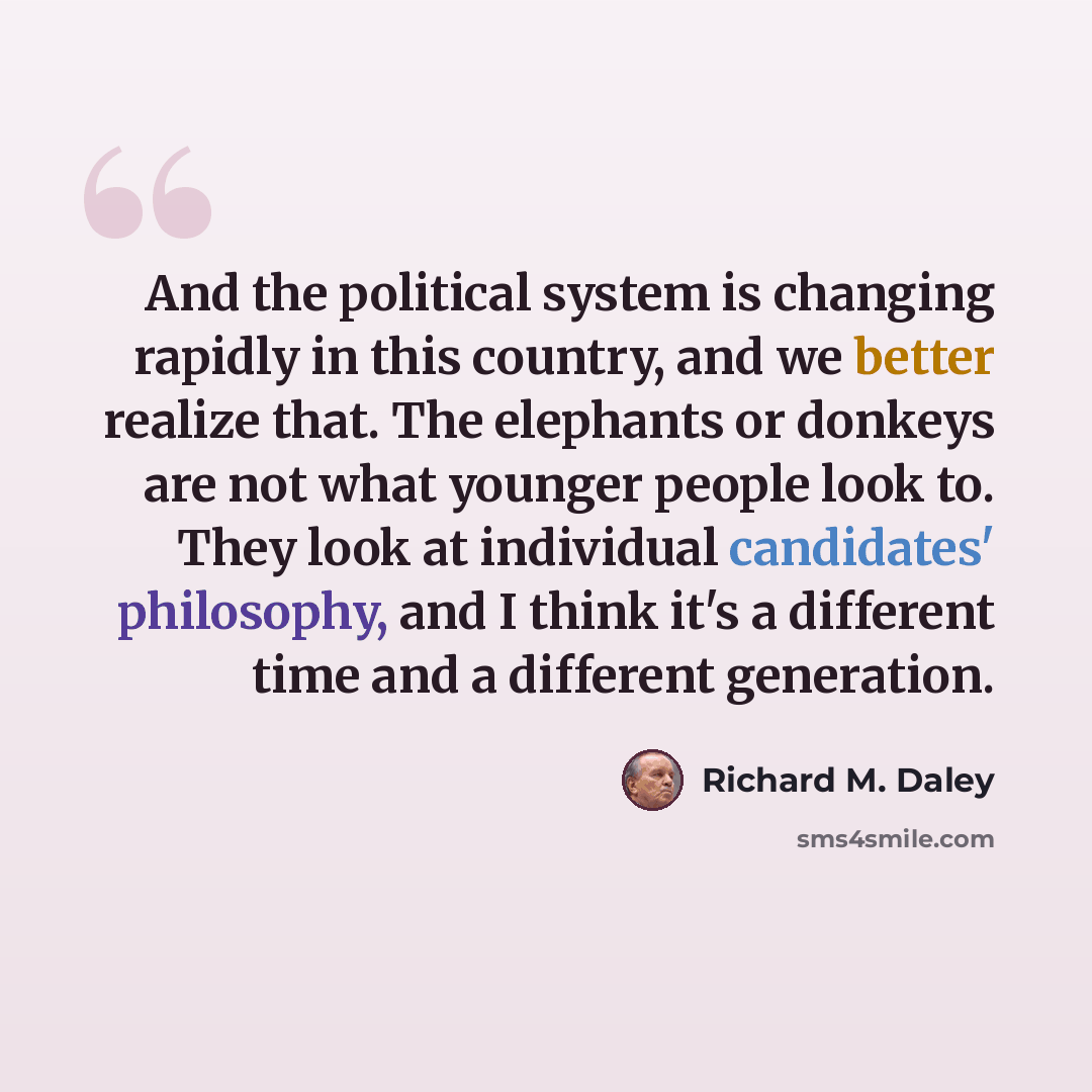 “And the political system is changing rapidly in this country, and we better realize that. The elephants or donkeys are not what younger people look to. They look at individual candidates' philosophy, and I think it's a different time and a different generation.” quote by Richard M. Daley