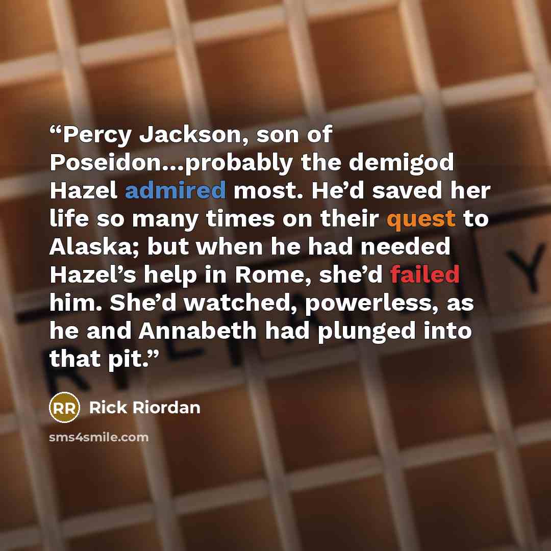 “Percy Jackson, son of Poseidon…probably the demigod Hazel admired most. He’d saved her life so many times on their quest to Alaska; but when he had needed Hazel’s help in Rome, she’d failed him. She’d watched, powerless, as he and Annabeth had plunged into that pit.” quote by Rick Riordan