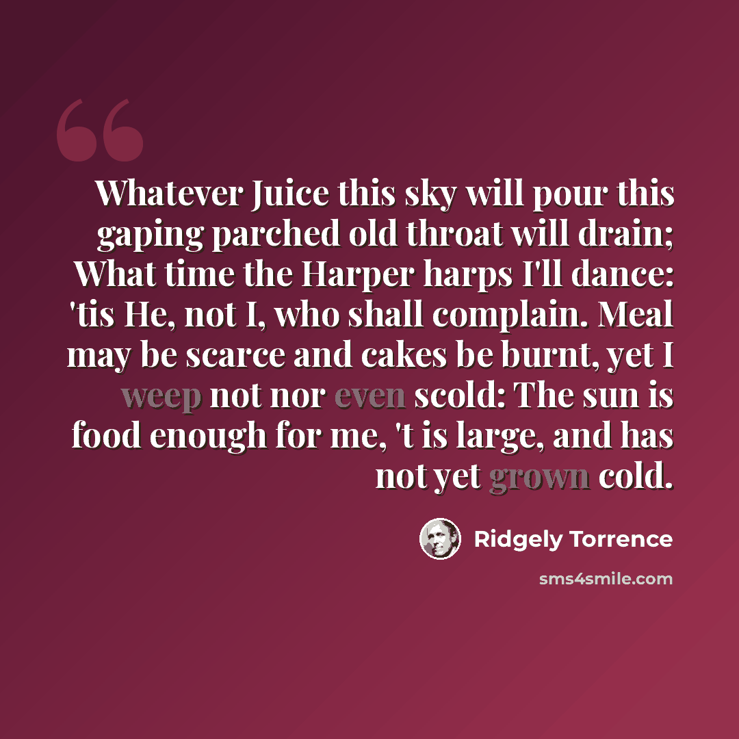 “Whatever Juice this sky will pour this gaping parched old throat will drain; What time the Harper harps I'll dance: 'tis He, not I, who shall complain. Meal may be scarce and cakes be burnt, yet I weep not nor even scold: The sun is food enough for me, 't is large, and has not yet grown cold.” quote by Ridgely Torrence