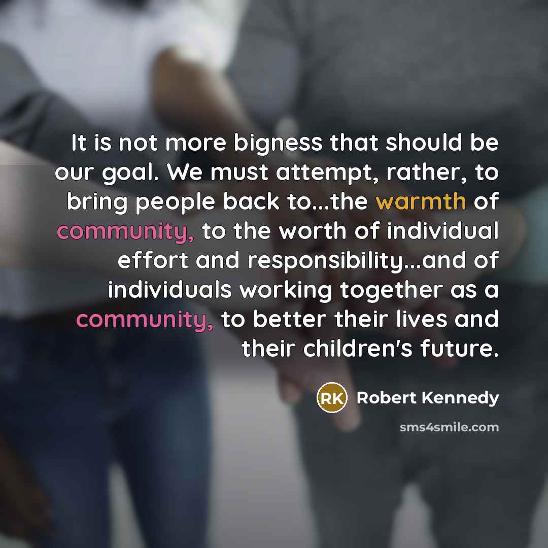 “It is not more bigness that should be our goal. We must attempt, rather, to bring people back to...the warmth of community, to the worth of individual effort and responsibility...and of individuals working together as a community, to better their lives and their children's future.” quote by Robert Kennedy