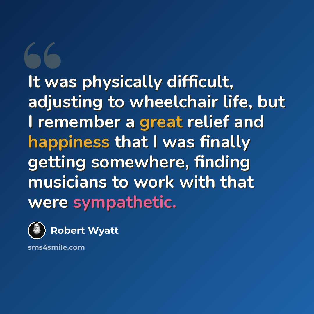 “It was physically difficult, adjusting to wheelchair life, but I remember a great relief and happiness that I was finally getting somewhere, finding musicians to work with that were sympathetic.” quote by Robert Wyatt