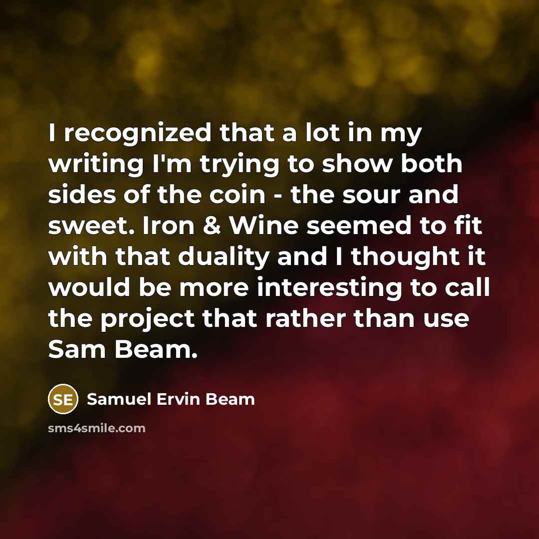 “I recognized that a lot in my writing I'm trying to show both sides of the coin - the sour and sweet. Iron & Wine seemed to fit with that duality and I thought it would be more interesting to call the project that rather than use Sam Beam.” quote by Samuel Ervin Beam