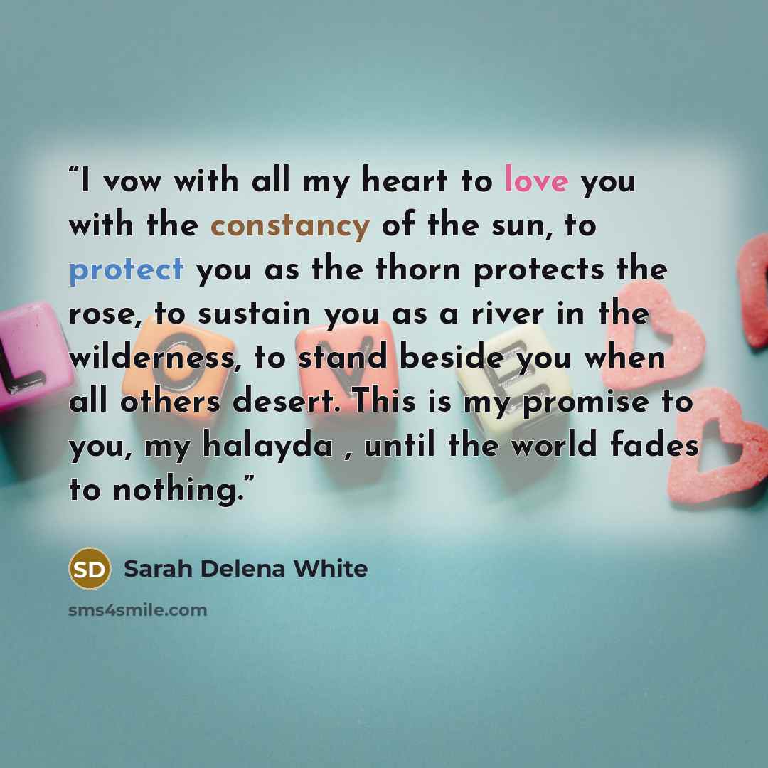 “I vow with all my heart to love you with the constancy of the sun, to protect you as the thorn protects the rose, to sustain you as a river in the wilderness, to stand beside you when all others desert. This is my promise to you, my halayda , until the world fades to nothing.” quote by Sarah Delena White