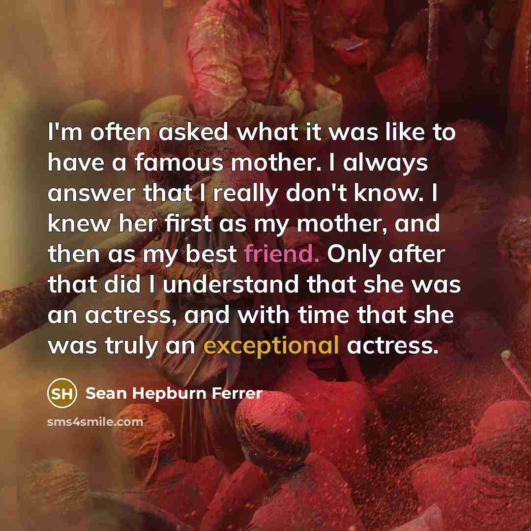 “I'm often asked what it was like to have a famous mother. I always answer that I really don't know. I knew her first as my mother, and then as my best friend. Only after that did I understand that she was an actress, and with time that she was truly an exceptional actress.” quote by Sean Hepburn Ferrer