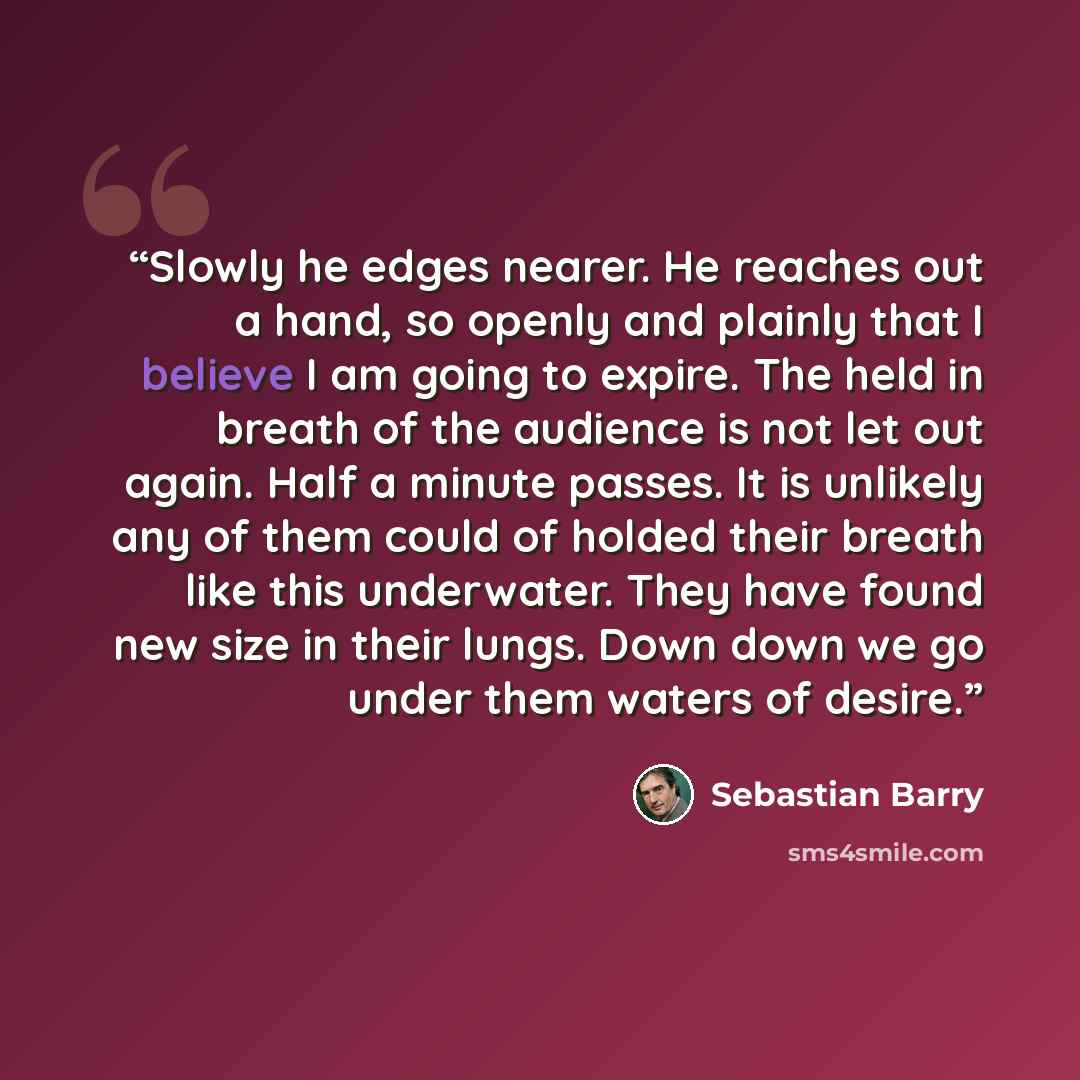 “Slowly he edges nearer. He reaches out a hand, so openly and plainly that I believe I am going to expire. The held in breath of the audience is not let out again. Half a minute passes. It is unlikely any of them could of holded their breath like this underwater. They have found new size in their…” quote by Sebastian Barry