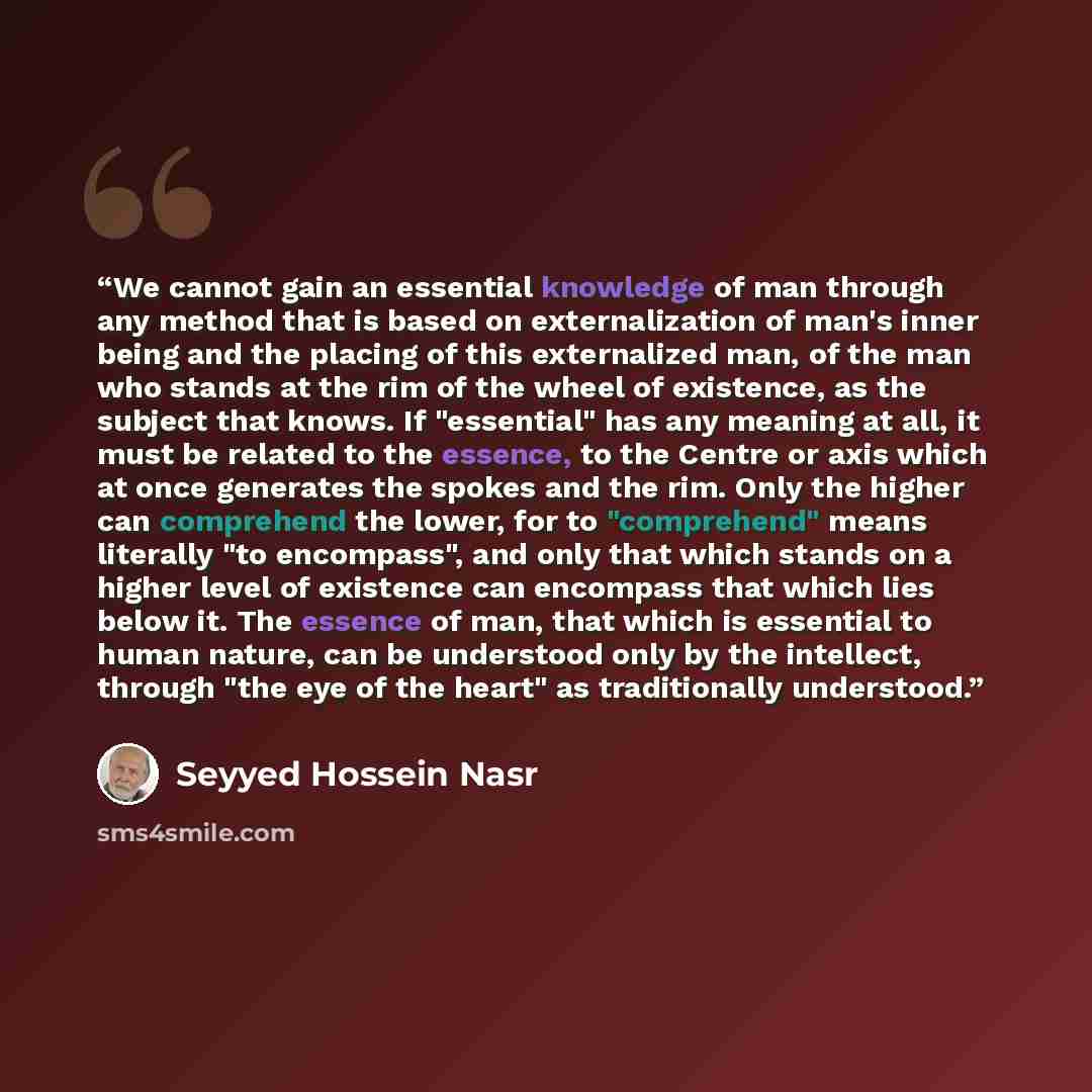 “We cannot gain an essential knowledge of man through any method that is based on externalization of man's inner being and the placing of this externalized man, of the man who stands at the rim of the wheel of existence, as the subject that knows. If "essential" has any meaning at all, it must be…” quote by Seyyed Hossein Nasr