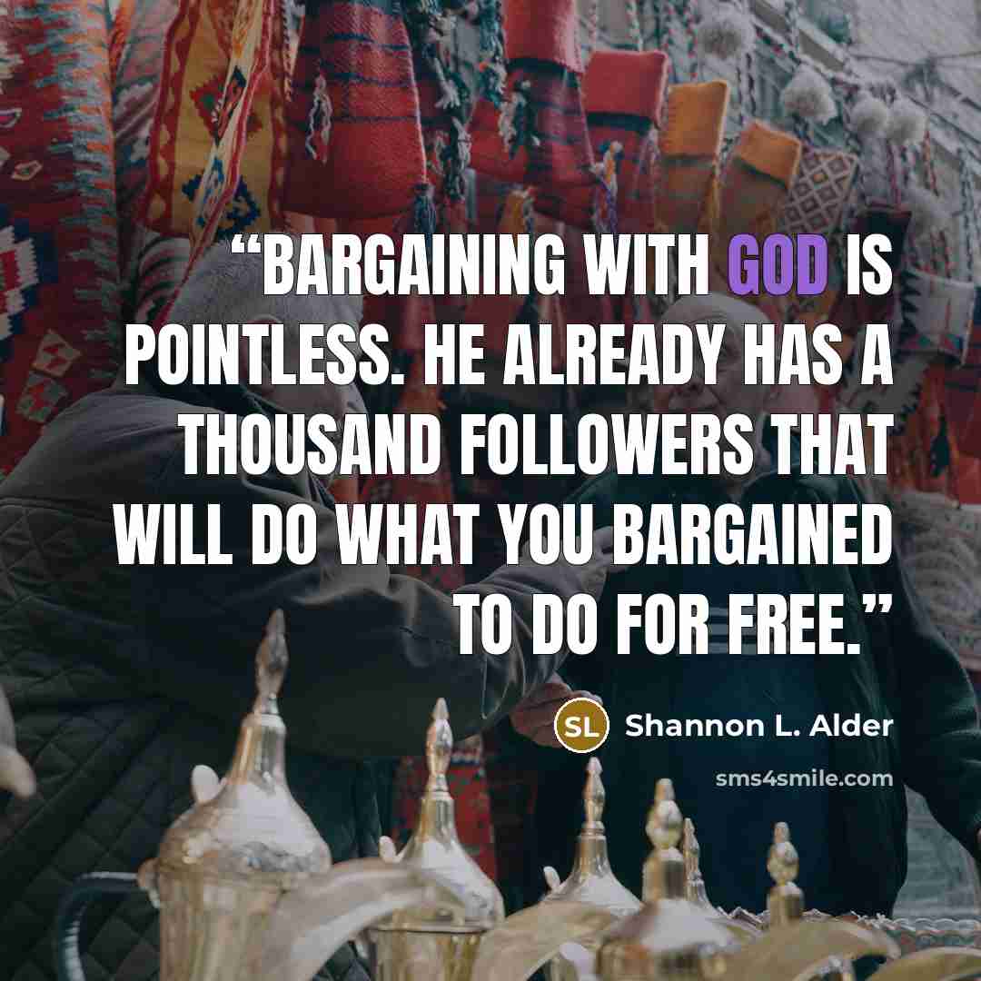 “Bargaining with God is pointless. He already has a thousand followers that will do what you bargained to do for free.” quote by Shannon L. Alder